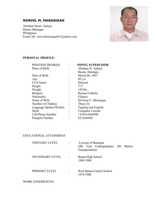 NORVEL M. MARASIGAN
Abrahan Street. Aplaya
Bauan, Batangas
Philippines
Email Ad : norvelmarasigan67@yahoo.com
PERSONAL PROFILE:
POSITION DESIRED : PIPING SUPERVISOR
Place of Birth : Abrahan St. Aplaya
Bauan, Batangas
Date of Birth : March 06, 1967
Age : 49 y/o
Civil Status : Married
Height : 5’5”
Weight : 150 lbs.
Religion : Roman Catholic
Nationality : Filipino
Name of Wife : Divirose C. Marasigan
Number of Children : Three (3)
Language Spoken/Written : Tagalog and English
Skills : Computer Literate
Cell Phone Number : +639163666999
Passport Number : EC2366850
EDUCATIONAL ATTAINMENT
TERTIARY LEVEL : Lyceum of Batangas
(4th Year Undergraduate- BS Marine
Transportation)
SECONDARY LEVEL : Bauan High School
1980-1984
PRIMARY LEVEL : West Bauan Central School
1974-1980
WORK EXPERIENCES:
 