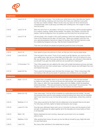 Forgiveness
2.15.15 Joel 2:12–13 That is why the Lord says, “Turn to Me now, while there is time. Give Me your hearts.
Come with fasting, weeping, and mourning. Don’t tear your clothing in your grief,
but tear your hearts instead.” Return to the Lord your God, for He is merciful and
compassionate, slow to get angry and filled with unfailing love. He is eager to relent
and not punish.
2.16.15 Joel 2:15–16 Blow the ram’s horn in Jerusalem! Announce a time of fasting; call the people together
for a solemn meeting. Gather all the people—the elders, the children, and even the
babies. Call the bridegroom from his quarters and the bride from her private room.
2.17.15 Joel 2:17–18 Let the priests, who minister in the Lord’s presence, stand and weep between the entry
room to the Temple and the altar. Let them pray, “Spare your people, Lord! Don’t let
your special possession become an object of mockery. Don’t let them become a joke
for unbelieving foreigners who say, ‘Has the God of Israel left them?’”
Then the Lord will pity his people and jealously guard the honor of his land.
Repentance
2.18.15 Acts 3:19 Now repent of your sins and turn to God, so that your sins may be wiped away.
2.19.15 Luke 9:23–25 Then He said to the crowd, “If any of you wants to be My follower, you must turn from
your selfish ways, take up your cross daily, and follow Me. If you try to hang on to your
life, you will lose it. But if you give up your life for My sake, you will save it. And what do
you benefit if you gain the whole world but are yourself lost or destroyed?”
2.20.15 2 Chronicles 7:14 Then if My people who are called by My name will humble themselves and pray and seek
My face and turn from their wicked ways, I will hear from heaven and will forgive their sins
and restore their land.
2.21.15 Isaiah 30:15a This is what the Sovereign Lord, the Holy One of Israel, says: “Only in returning to Me
and resting in Me will you be saved. In quietness and confidence is your strength…”
Celebration
2.22.15 Mark 1:12–15 The Spirit then compelled Jesus to go into the wilderness, where He was tempted
by Satan for forty days. He was out among the wild animals, and angels took care of
Him. Later on, after John was arrested, Jesus went into Galilee, where He preached
God’s Good News. “The time promised by God has come at last!” He announced. “The
Kingdom of God is near! Repent of your sins and believe the Good News!”
Solitude
2.23.15 Mark 6:31–32 Then Jesus said, “Let’s go off by ourselves to a quiet place and rest awhile.” He said
this because there were so many people coming and going that Jesus and His Apostles
didn’t even have time to eat. So they left by boat for a quiet place, where they could be
alone.
2.24.15 Matthew 4:1–2 Then Jesus was led by the Spirit into the wilderness to be tempted there by the devil.
For forty days and forty nights he fasted and became very hungry.
2.25.15 Luke 6:12–13a One day soon afterward Jesus went up on a mountain to pray, and He prayed to God
all night. At daybreak He called together all of His disciples and chose twelve of them
to be Apostles.
2.26.15 Mark 1:35 Before daybreak the next morning, Jesus got up and went out to an isolated
place to pray.
2.27.15 Matthew 14:23 After sending them home, He went up into the hills by himself to pray. Night fell while
He was there alone.
2.28.15 Luke 5:16 But Jesus often withdrew to the wilderness for prayer.
 