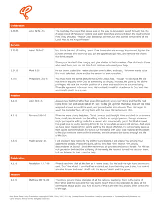 Celebration
3.29.15 John 12:12–13 The next day, the news that Jesus was on the way to Jerusalem swept through the city.
A large crowd of Passover visitors took palm branches and went down the road to meet
Him. They shouted, “Praise God! Blessings on the One who comes in the name of the
Lord! Hail to the King of Israel!”
Service
3.30.15 Isaiah 58:6–7 No, this is the kind of fasting I want: Free those who are wrongly imprisoned; lighten the
burden of those who work for you. Let the oppressed go free, and remove the chains
that bind people.
Share your food with the hungry, and give shelter to the homeless. Give clothes to those
who need them, and do not hide from relatives who need your help.
3.31.15 Mark 9:35 He sat down, called the twelve disciples over to Him, and said, “Whoever wants to be
first must take last place and be the servant of everyone else.”
4.1.15 Philippians 2:5–8 You must have the same attitude that Christ Jesus had. Though He was God, He did
not think of equality with God as something to cling to. Instead, He gave up His divine
privileges; He took the humble position of a slave and was born as a human being.
When He appeared in human form, He humbled Himself in obedience to God and died
a criminal’s death on a cross.
Passion
4.2.15 John 13:3–5 Jesus knew that the Father had given Him authority over everything and that He had
come from God and would return to God. So He got up from the table, took off His robe,
wrapped a towel around His waist, and poured water into a basin. Then He began to
wash the disciples’ feet, drying them with the towel He had around Him.
4.3.15 Romans 5:6–10 When we were utterly helpless, Christ came at just the right time and died for us sinners.
Now, most people would not be willing to die for an upright person, though someone
might perhaps be willing to die for a person who is especially good. But God showed
His great love for us by sending Christ to die for us while we were still sinners. And since
we have been made right in God’s sight by the blood of Christ, He will certainly save us
from God’s condemnation. For since our friendship with God was restored by the death
of His Son while we were still His enemies, we will certainly be saved through the life
of His Son.
4.4.15 Psalm 22:22–24 I will proclaim Your name to my brothers and sisters. I will praise You among Your
assembled people. Praise the Lord, all you who fear Him! Honor Him, all you
descendants of Jacob! Show Him reverence, all you descendants of Israel! For He has
not ignored or belittled the suffering of the needy. He has not turned His back on them,
but has listened to their cries for help.
Celebration
4.5.15 Revelation 1:17–18 When I saw Him, I fell at His feet as if I were dead. But He laid His right hand on me and
said, 'Don’t be afraid! I am the First and the Last. I am the living one. I died, but look—I
am alive forever and ever! And I hold the keys of death and the grave.
Mission
4.6.15 Matthew 28:19–20 Therefore, go and make disciples of all the nations, baptizing them in the name of
the Father and the Son and the Holy Spirit. Teach these new disciples to obey all the
commands I have given you. And be sure of this: I am with you always, even to the end
of the age.
Holy Bible. New Living Translation copyright© 1996, 2004, 2007, 2013 by Tyndale House Foundation. Used by permission of Tyndale House Publishers Inc.,
Carol Stream, Illinois 60188. All rights reserved.
 