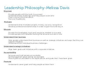 Leadership Philosophy-Melissa Davis
Empower
Provide people with the tools to succeed
Understand daily challenges and help people overcome
Clear concise communication
Remove Roadblocks
Motivate
Understand what motivates people, money, success, recognition
Develop professional relationships in order to gain trust and buy in
Educate
Provide the knowledge, tools and resources needed to succeed
Provide people with valuable training that ensures success in role
Understand their business
Help people understand their business as well as strategic initiatives and ways that they can
support initiatives
Understand their individual business challenges
Understand strategic initiatives
Align team goals and initiatives with corporate initiatives
Accountability
Set goals and hold people accountable
Set management goals and be accountable
Hold myself accountable to the expectations and goals that I have been given
Promote
Understand career goals and help people achieve them
 