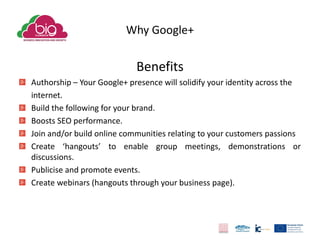 Why Google+
Benefits
Authorship – Your Google+ presence will solidify your identity across the
internet.
Build the following for your brand.
Boosts SEO performance.
Join and/or build online communities relating to your customers passions
Create ‘hangouts’ to enable group meetings, demonstrations or
discussions.
Publicise and promote events.
Create webinars (hangouts through your business page).
 
