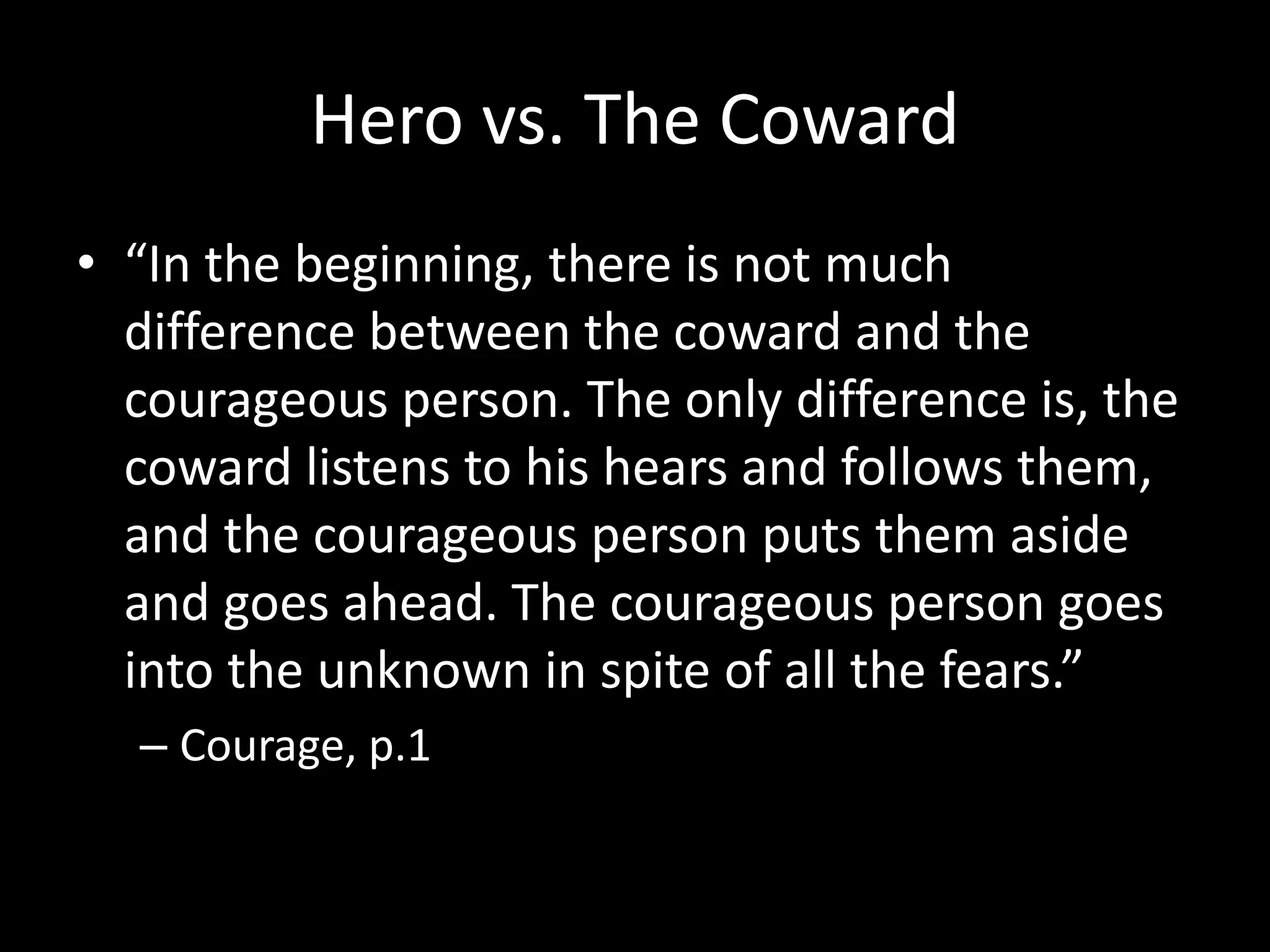 Hero vs. The Coward
• “In the beginning, there is not much
difference between the coward and the
courageous person. The only difference is, the
coward listens to his hears and follows them,
and the courageous person puts them aside
and goes ahead. The courageous person goes
into the unknown in spite of all the fears.”
– Courage, p.1
 