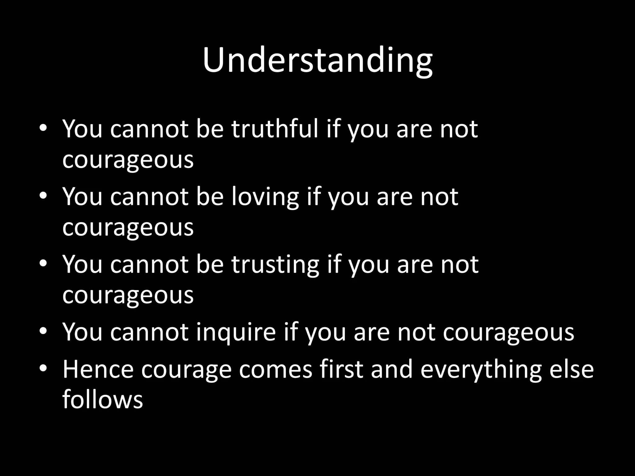 Understanding
• You cannot be truthful if you are not
courageous
• You cannot be loving if you are not
courageous
• You cannot be trusting if you are not
courageous
• You cannot inquire if you are not courageous
• Hence courage comes first and everything else
follows
 