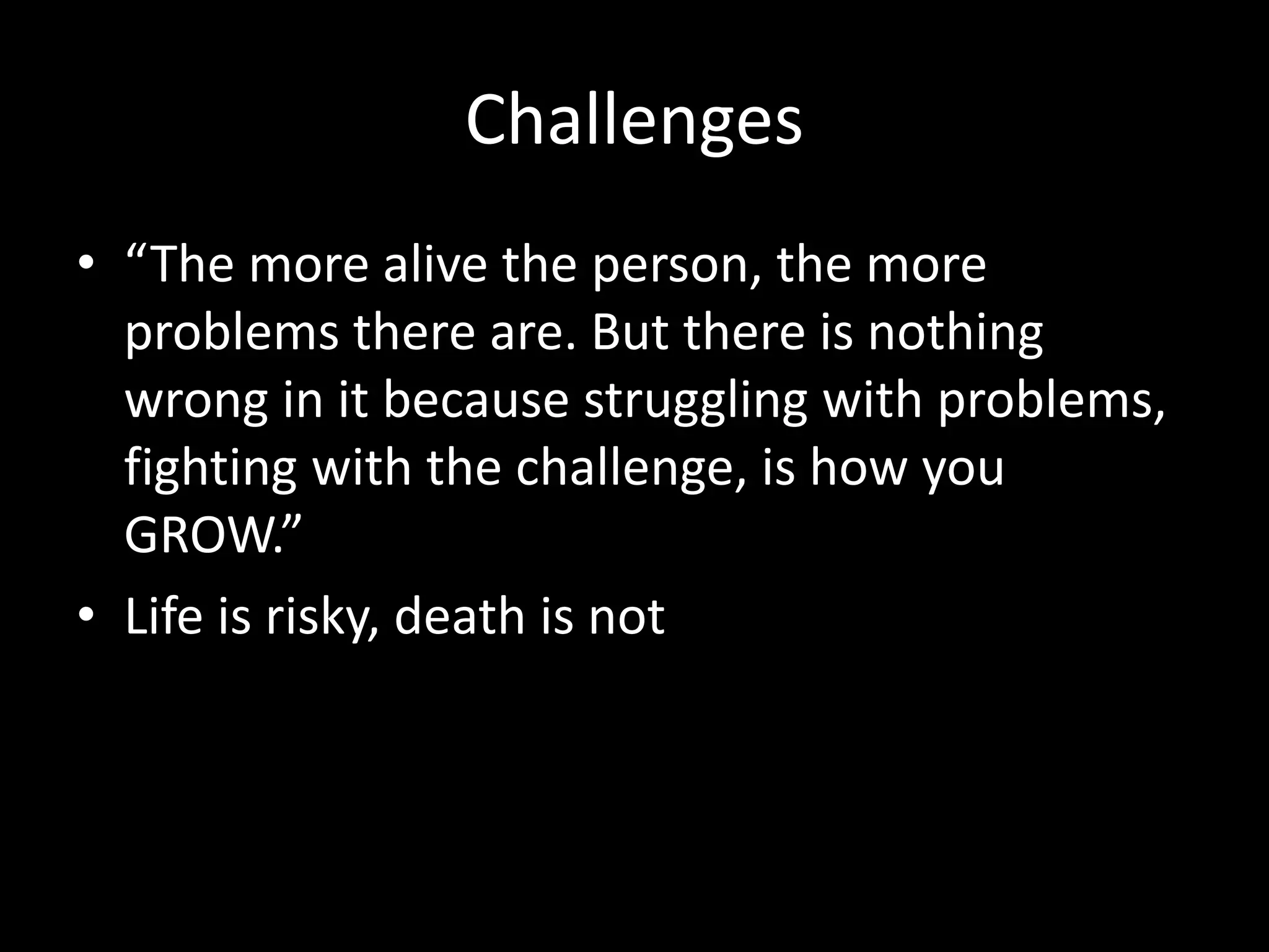 Challenges
• “The more alive the person, the more
problems there are. But there is nothing
wrong in it because struggling with problems,
fighting with the challenge, is how you
GROW.”
• Life is risky, death is not
 