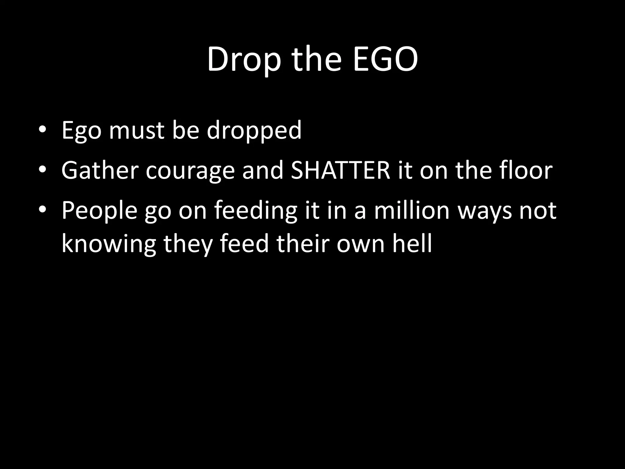 Drop the EGO
• Ego must be dropped
• Gather courage and SHATTER it on the floor
• People go on feeding it in a million ways not
knowing they feed their own hell
 