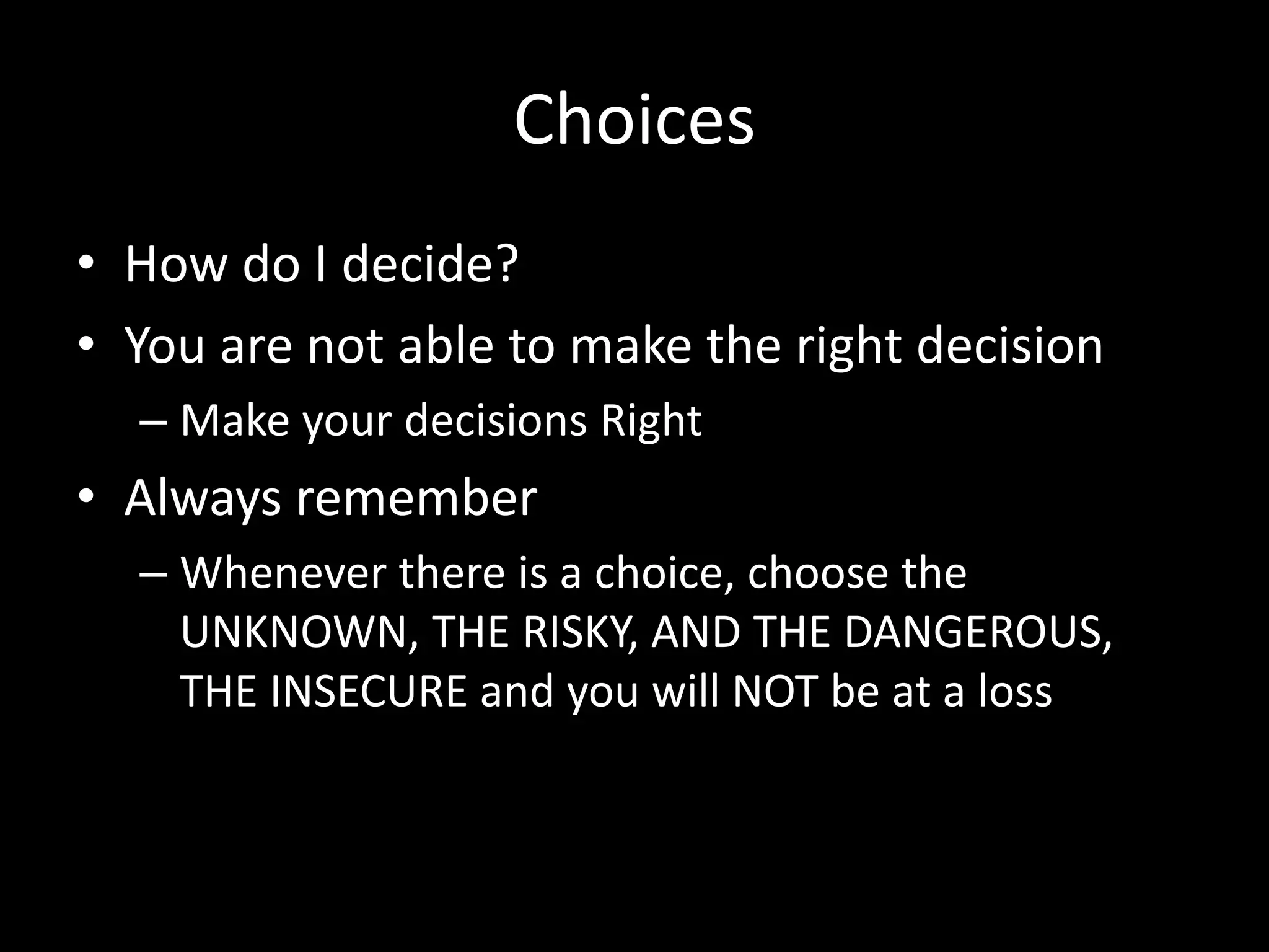 Choices
• How do I decide?
• You are not able to make the right decision
– Make your decisions Right
• Always remember
– Whenever there is a choice, choose the
UNKNOWN, THE RISKY, AND THE DANGEROUS,
THE INSECURE and you will NOT be at a loss
 