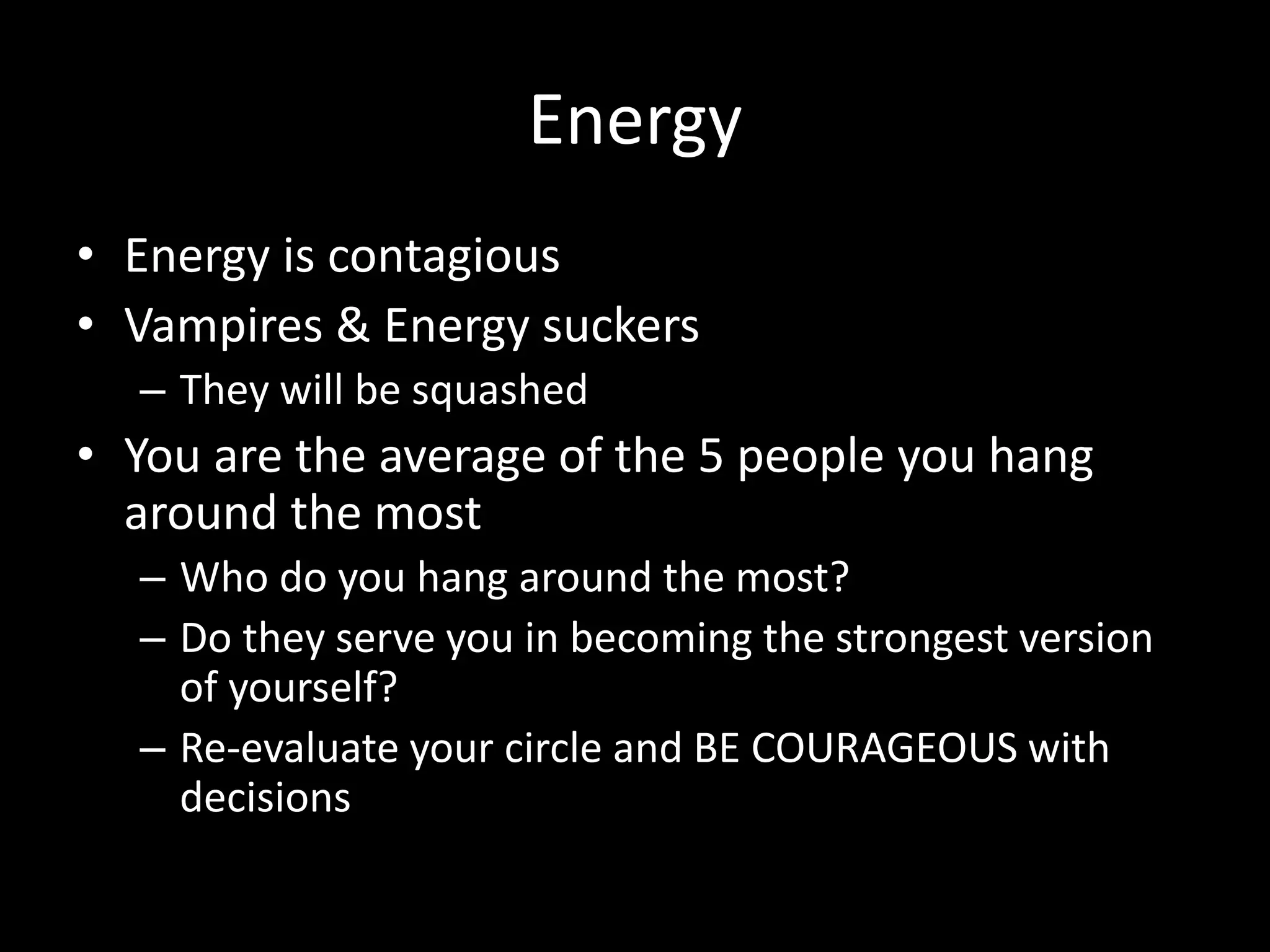 Energy
• Energy is contagious
• Vampires & Energy suckers
– They will be squashed
• You are the average of the 5 people you hang
around the most
– Who do you hang around the most?
– Do they serve you in becoming the strongest version
of yourself?
– Re-evaluate your circle and BE COURAGEOUS with
decisions
 