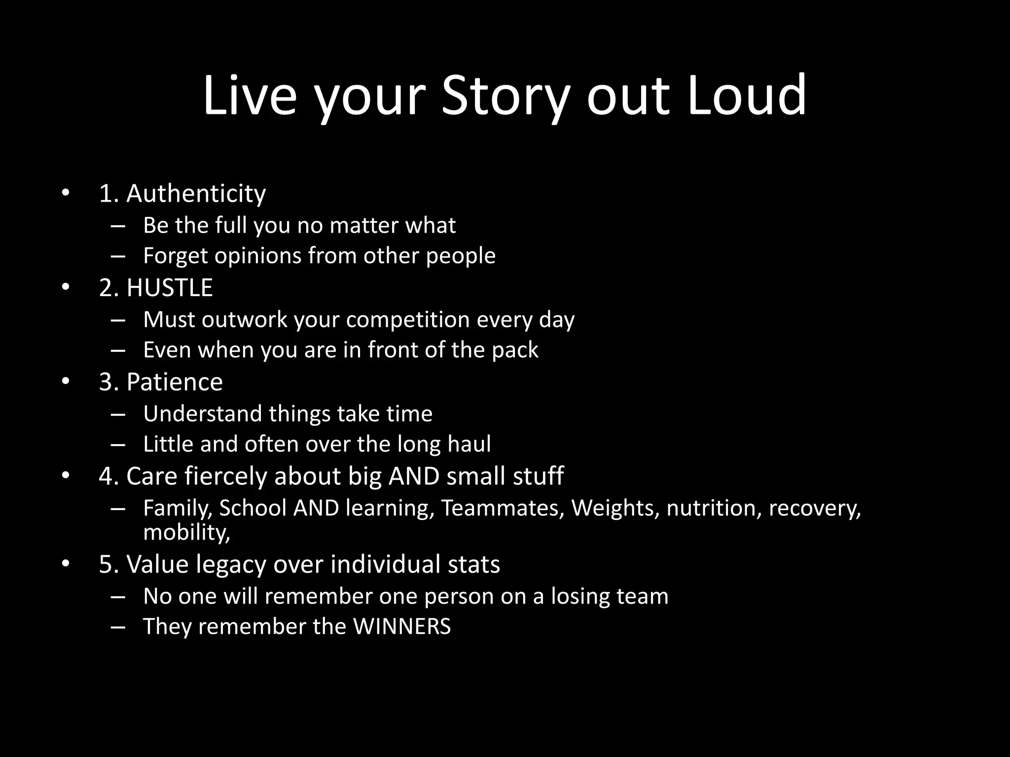 Live your Story out Loud
• 1. Authenticity
– Be the full you no matter what
– Forget opinions from other people
• 2. HUSTLE
– Must outwork your competition every day
– Even when you are in front of the pack
• 3. Patience
– Understand things take time
– Little and often over the long haul
• 4. Care fiercely about big AND small stuff
– Family, School AND learning, Teammates, Weights, nutrition, recovery,
mobility,
• 5. Value legacy over individual stats
– No one will remember one person on a losing team
– They remember the WINNERS
 