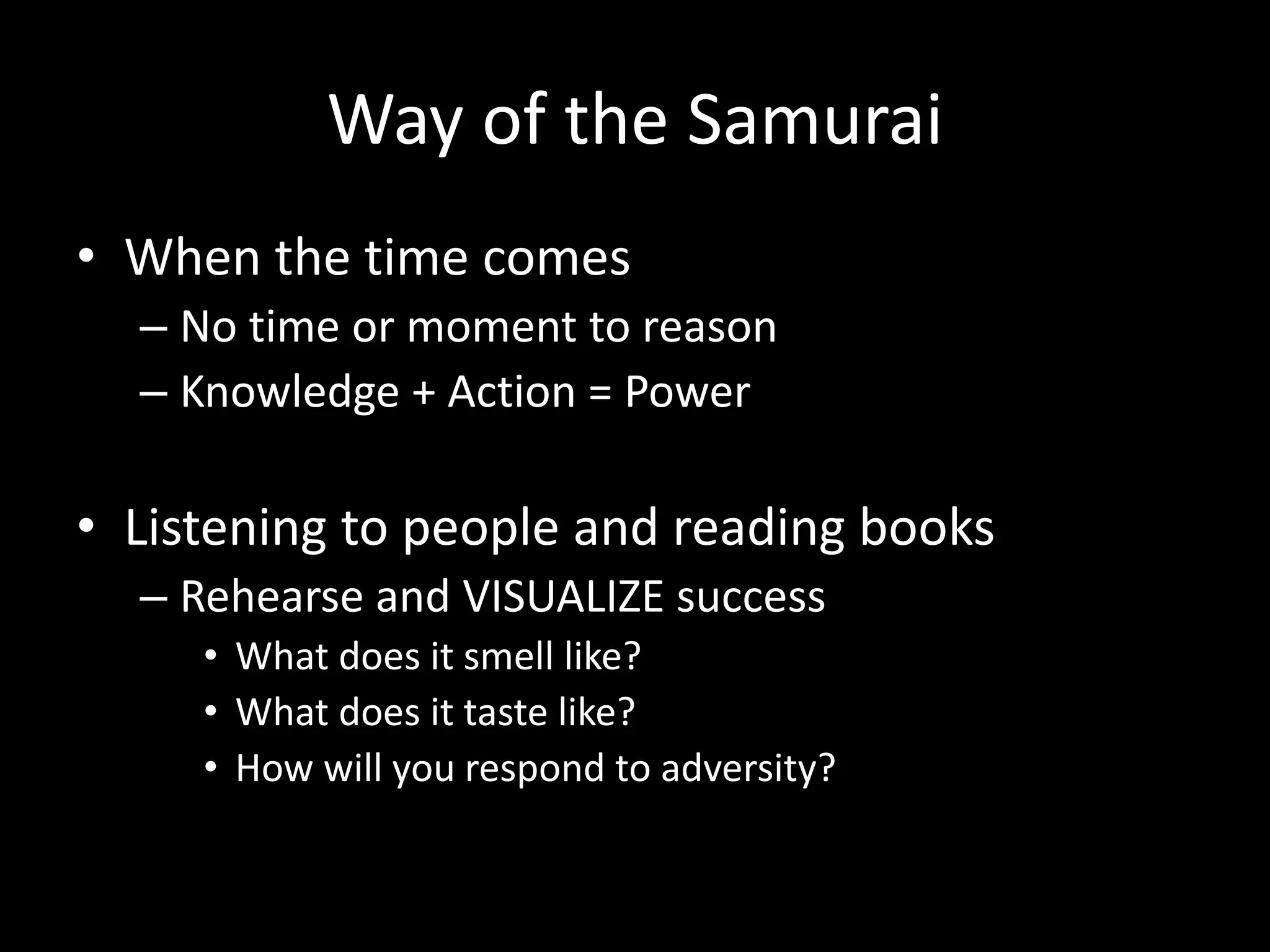Way of the Samurai
• When the time comes
– No time or moment to reason
– Knowledge + Action = Power
• Listening to people and reading books
– Rehearse and VISUALIZE success
• What does it smell like?
• What does it taste like?
• How will you respond to adversity?
 
