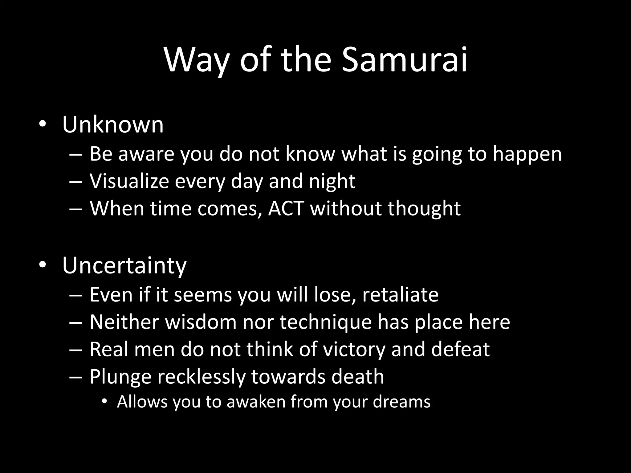 Way of the Samurai
• Unknown
– Be aware you do not know what is going to happen
– Visualize every day and night
– When time comes, ACT without thought
• Uncertainty
– Even if it seems you will lose, retaliate
– Neither wisdom nor technique has place here
– Real men do not think of victory and defeat
– Plunge recklessly towards death
• Allows you to awaken from your dreams
 