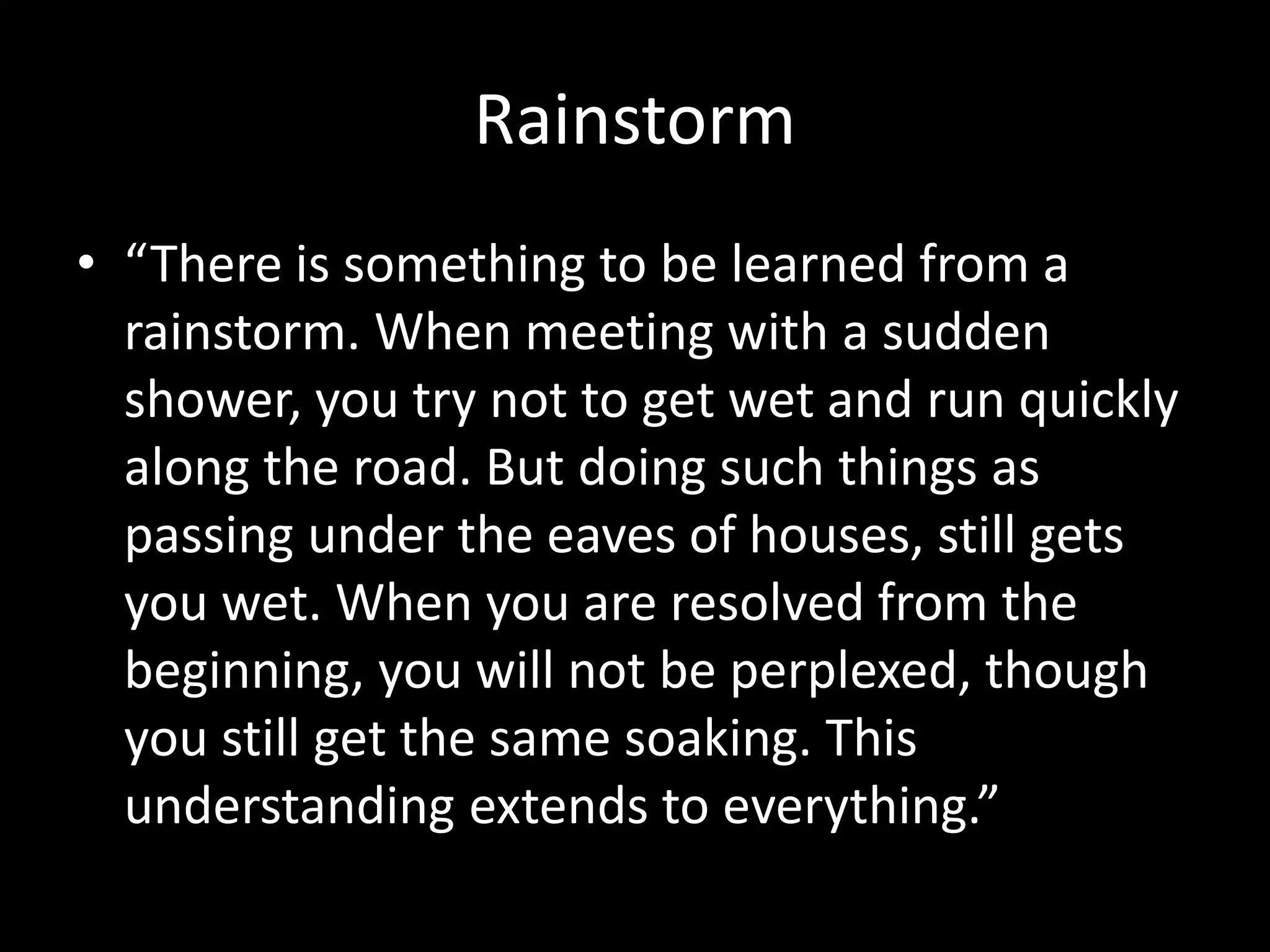 Rainstorm
• “There is something to be learned from a
rainstorm. When meeting with a sudden
shower, you try not to get wet and run quickly
along the road. But doing such things as
passing under the eaves of houses, still gets
you wet. When you are resolved from the
beginning, you will not be perplexed, though
you still get the same soaking. This
understanding extends to everything.”
 