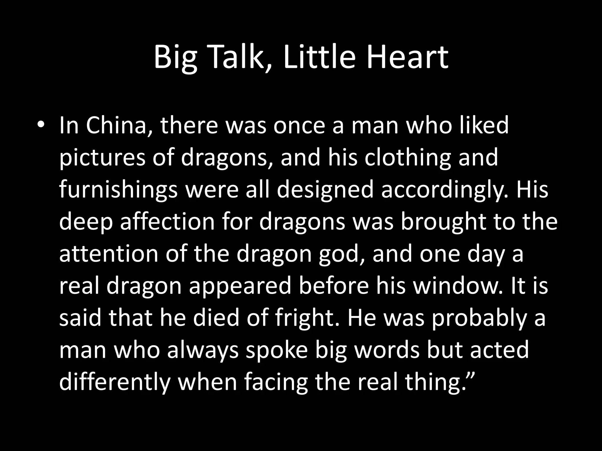 Big Talk, Little Heart
• In China, there was once a man who liked
pictures of dragons, and his clothing and
furnishings were all designed accordingly. His
deep affection for dragons was brought to the
attention of the dragon god, and one day a
real dragon appeared before his window. It is
said that he died of fright. He was probably a
man who always spoke big words but acted
differently when facing the real thing.”
 