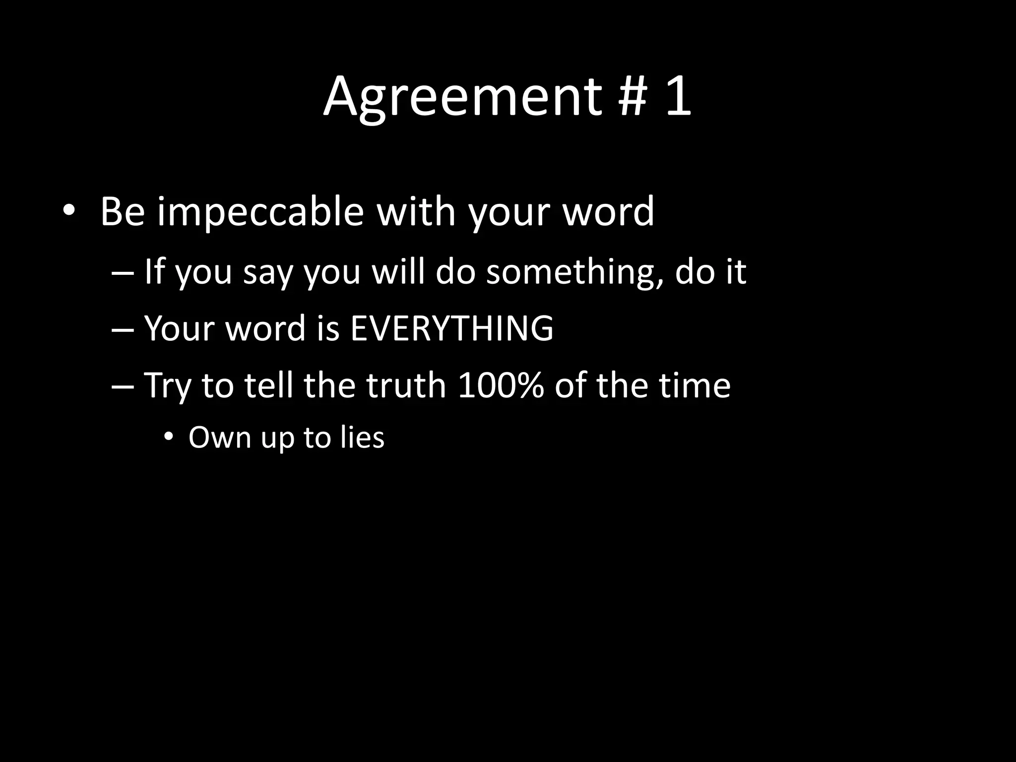 Agreement # 1
• Be impeccable with your word
– If you say you will do something, do it
– Your word is EVERYTHING
– Try to tell the truth 100% of the time
• Own up to lies
 