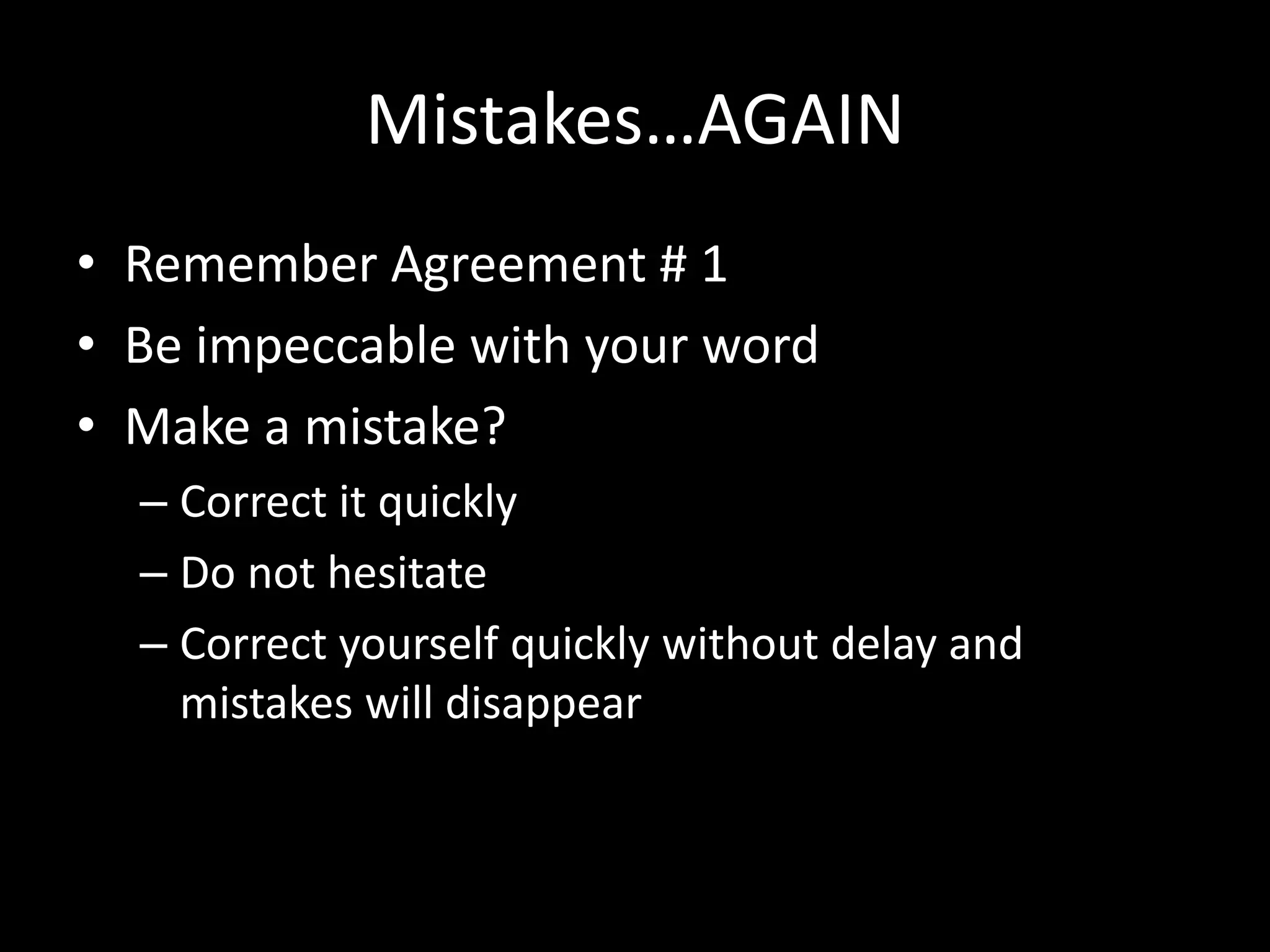 Mistakes…AGAIN
• Remember Agreement # 1
• Be impeccable with your word
• Make a mistake?
– Correct it quickly
– Do not hesitate
– Correct yourself quickly without delay and
mistakes will disappear
 