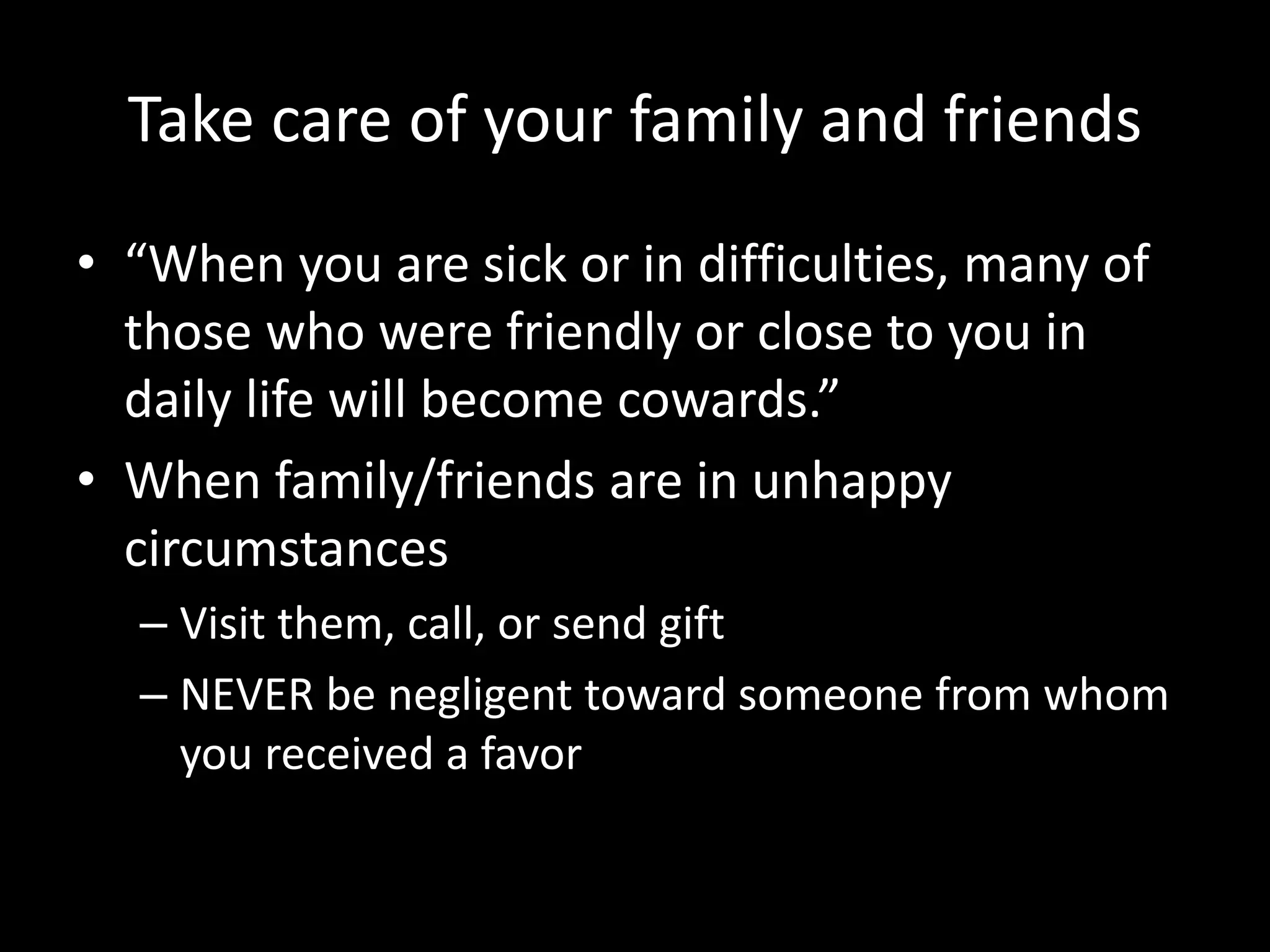 Take care of your family and friends
• “When you are sick or in difficulties, many of
those who were friendly or close to you in
daily life will become cowards.”
• When family/friends are in unhappy
circumstances
– Visit them, call, or send gift
– NEVER be negligent toward someone from whom
you received a favor
 