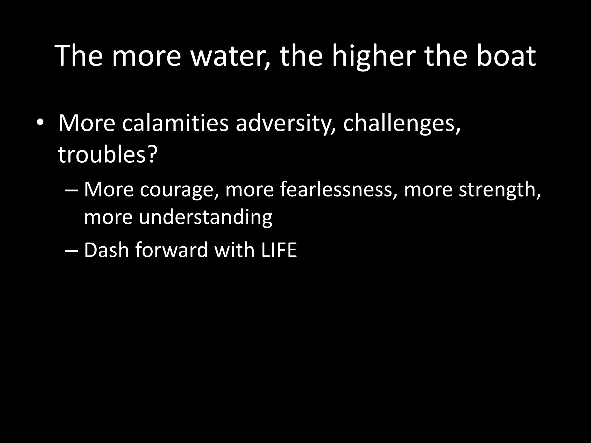 The more water, the higher the boat
• More calamities adversity, challenges,
troubles?
– More courage, more fearlessness, more strength,
more understanding
– Dash forward with LIFE
 