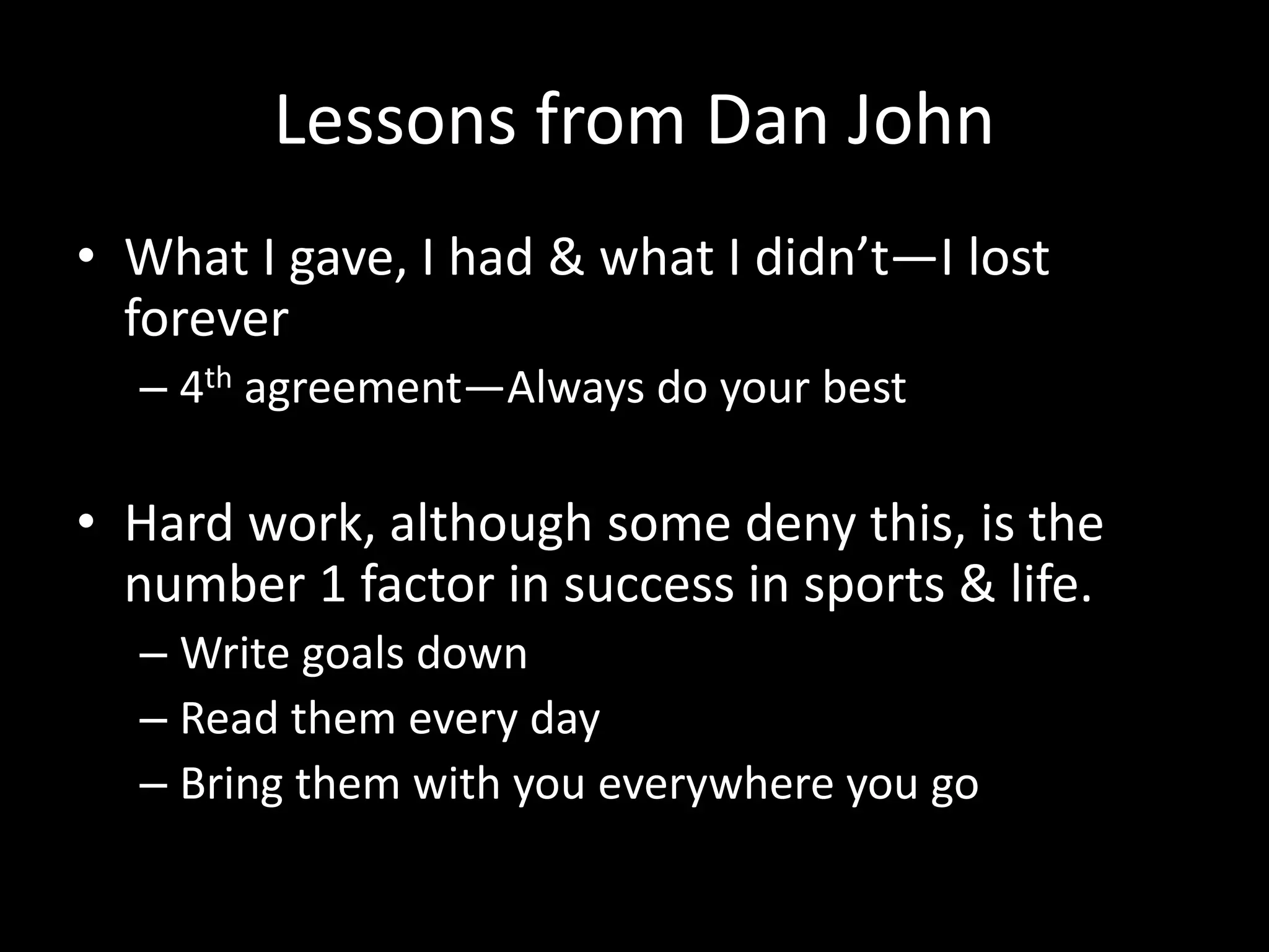 Lessons from Dan John
• What I gave, I had & what I didn’t—I lost
forever
– 4th agreement—Always do your best
• Hard work, although some deny this, is the
number 1 factor in success in sports & life.
– Write goals down
– Read them every day
– Bring them with you everywhere you go
 