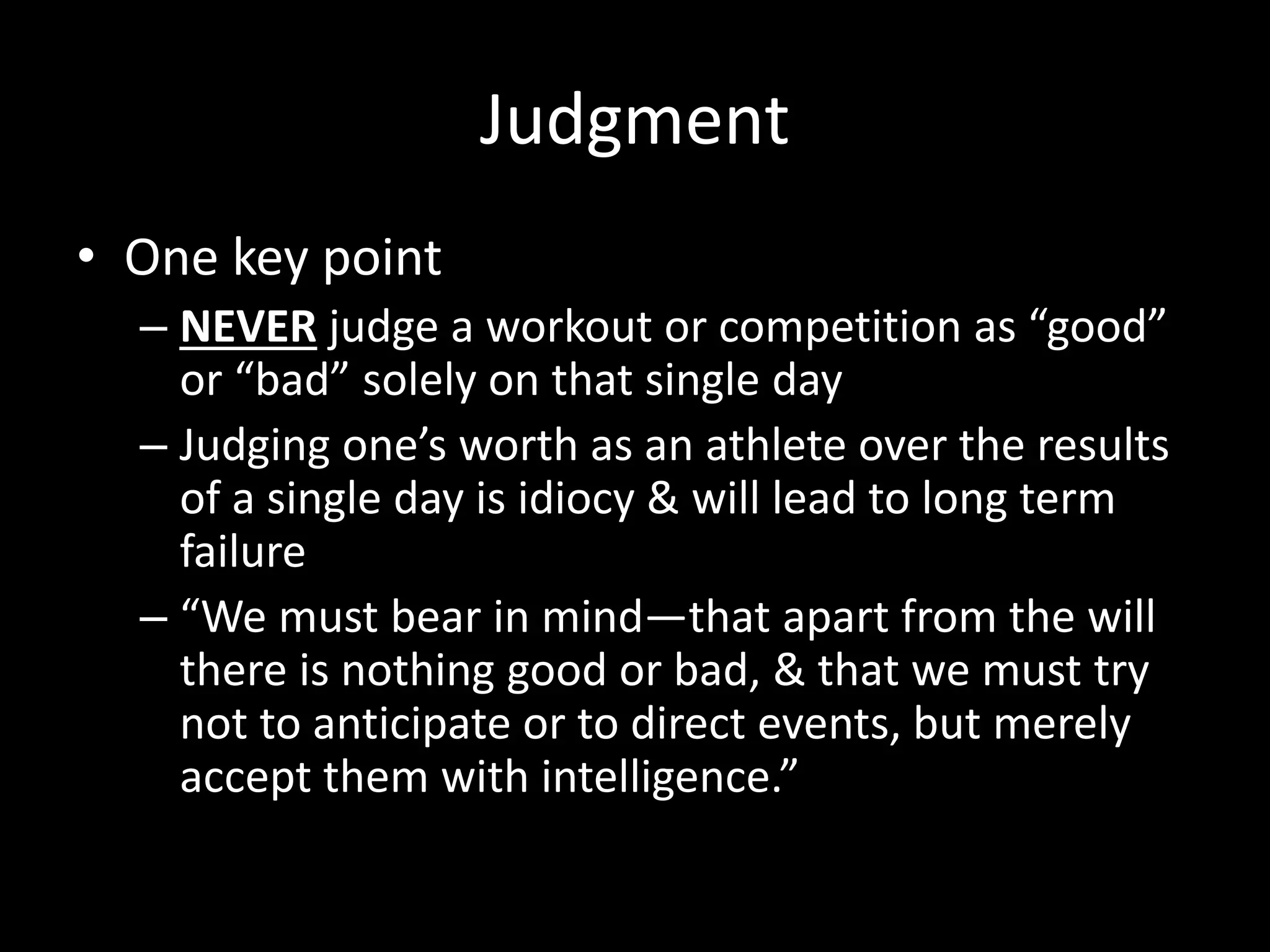 Judgment
• One key point
– NEVER judge a workout or competition as “good”
or “bad” solely on that single day
– Judging one’s worth as an athlete over the results
of a single day is idiocy & will lead to long term
failure
– “We must bear in mind—that apart from the will
there is nothing good or bad, & that we must try
not to anticipate or to direct events, but merely
accept them with intelligence.”
 