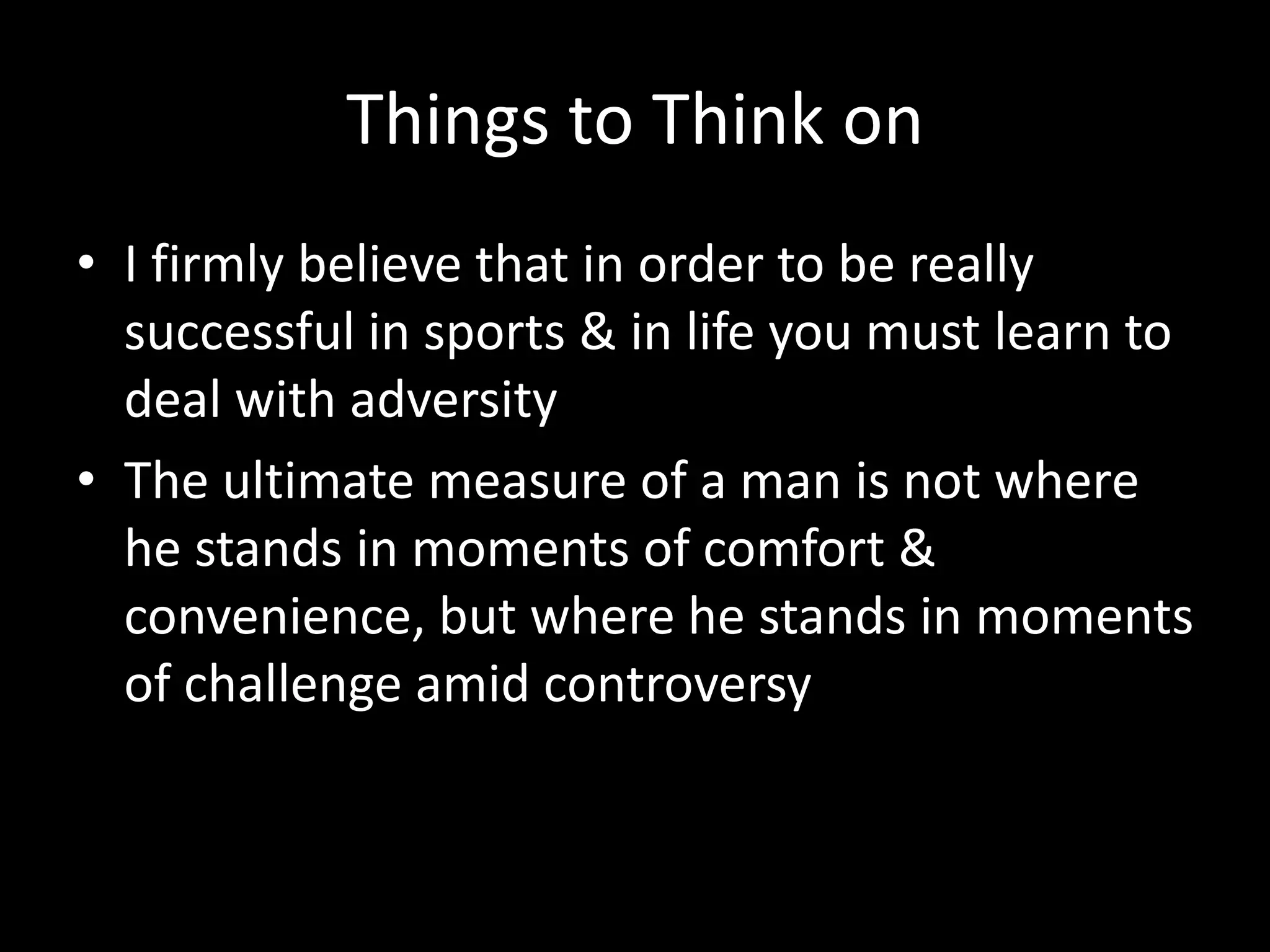 Things to Think on
• I firmly believe that in order to be really
successful in sports & in life you must learn to
deal with adversity
• The ultimate measure of a man is not where
he stands in moments of comfort &
convenience, but where he stands in moments
of challenge amid controversy
 