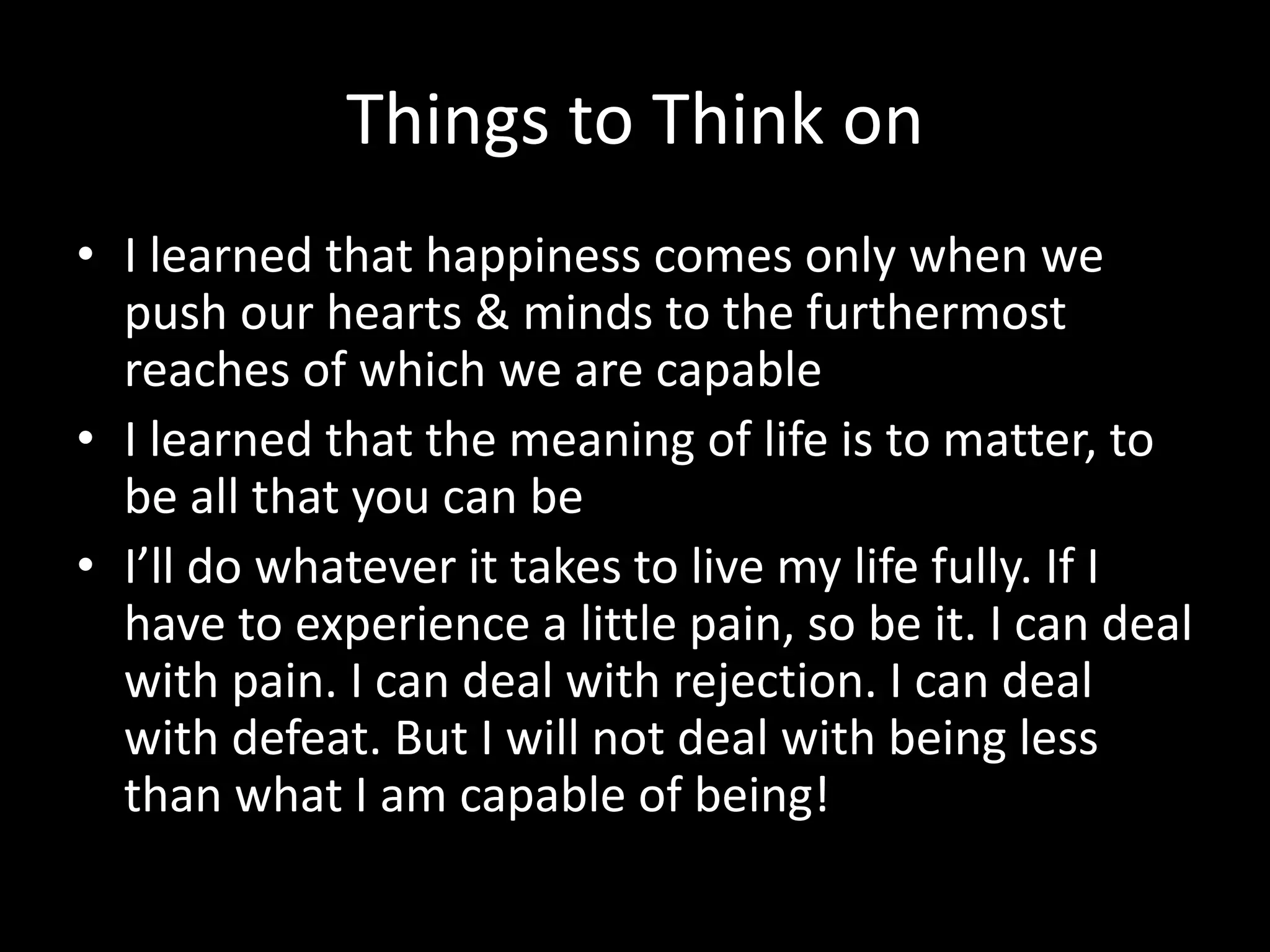 Things to Think on
• I learned that happiness comes only when we
push our hearts & minds to the furthermost
reaches of which we are capable
• I learned that the meaning of life is to matter, to
be all that you can be
• I’ll do whatever it takes to live my life fully. If I
have to experience a little pain, so be it. I can deal
with pain. I can deal with rejection. I can deal
with defeat. But I will not deal with being less
than what I am capable of being!
 
