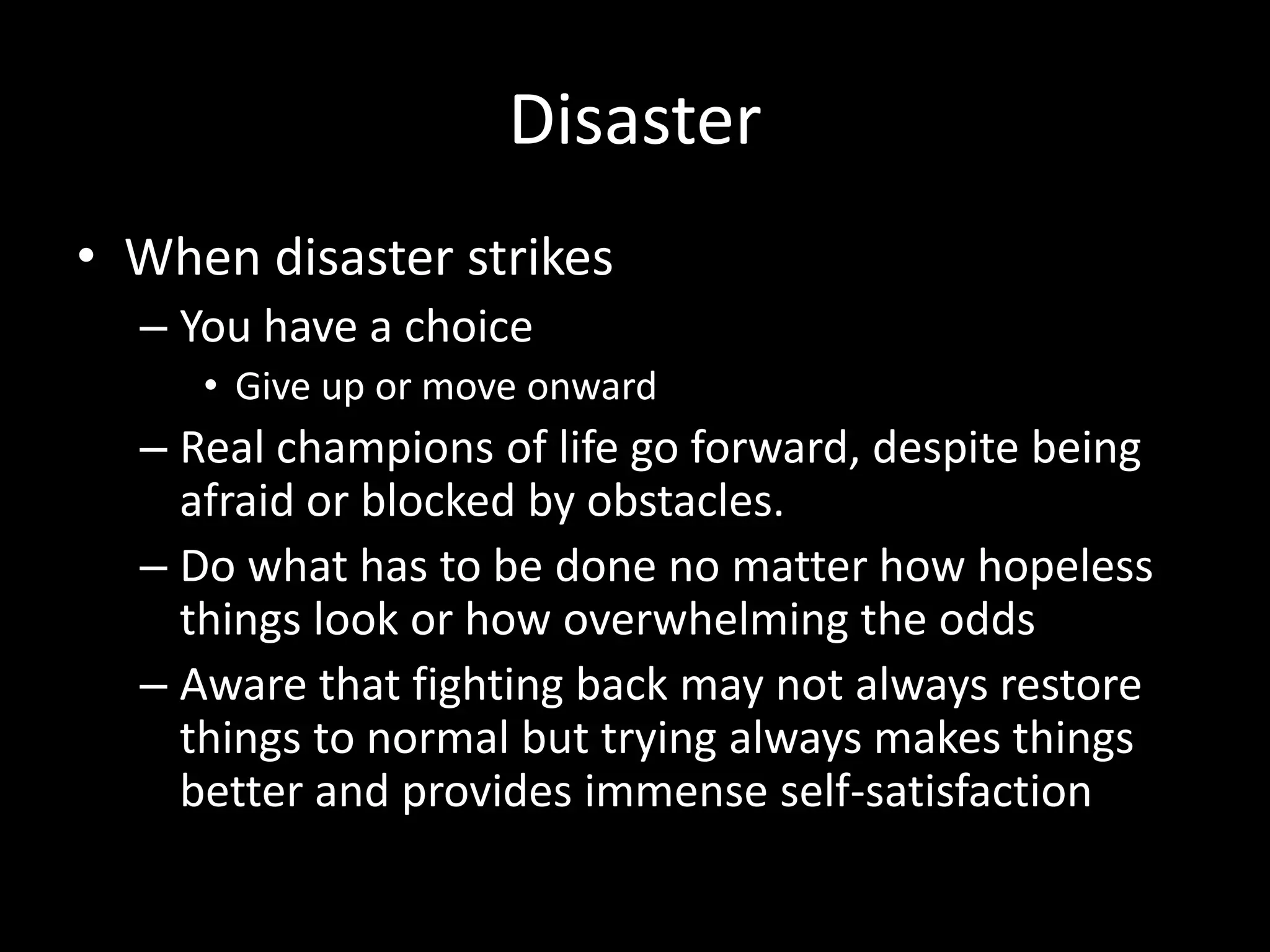 Disaster
• When disaster strikes
– You have a choice
• Give up or move onward
– Real champions of life go forward, despite being
afraid or blocked by obstacles.
– Do what has to be done no matter how hopeless
things look or how overwhelming the odds
– Aware that fighting back may not always restore
things to normal but trying always makes things
better and provides immense self-satisfaction
 
