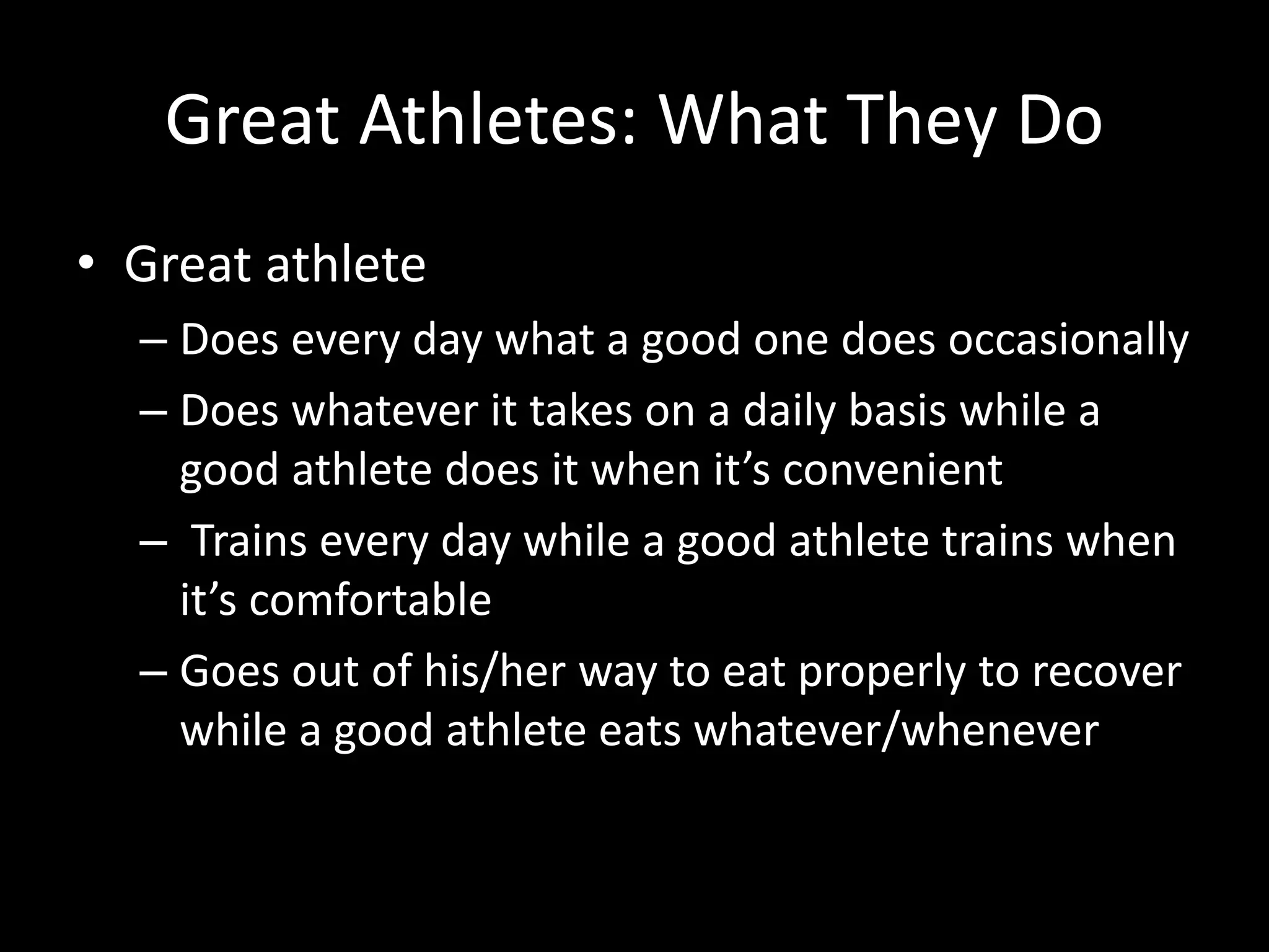 Great Athletes: What They Do
• Great athlete
– Does every day what a good one does occasionally
– Does whatever it takes on a daily basis while a
good athlete does it when it’s convenient
– Trains every day while a good athlete trains when
it’s comfortable
– Goes out of his/her way to eat properly to recover
while a good athlete eats whatever/whenever
 