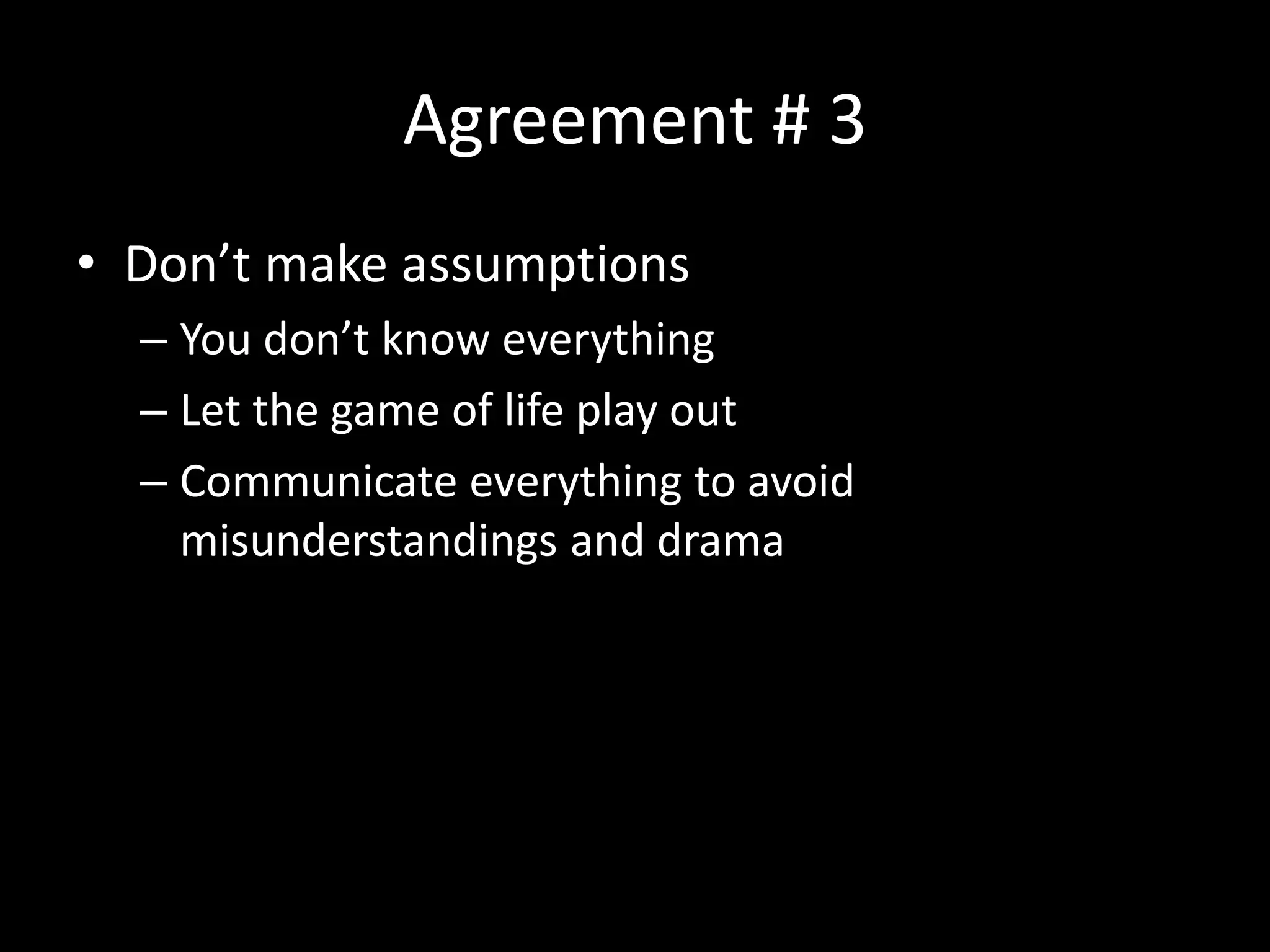 Agreement # 3
• Don’t make assumptions
– You don’t know everything
– Let the game of life play out
– Communicate everything to avoid
misunderstandings and drama
 