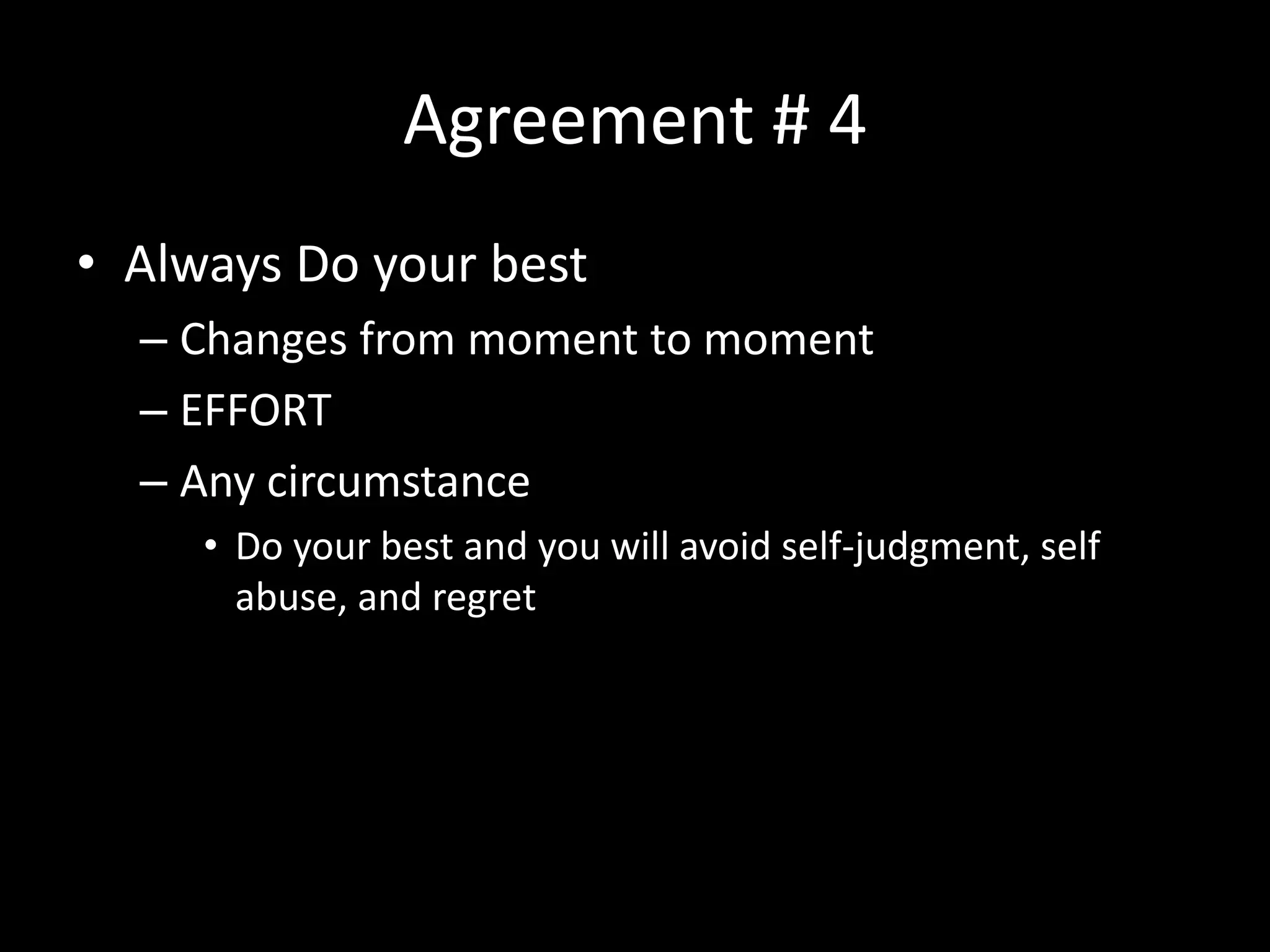 Agreement # 4
• Always Do your best
– Changes from moment to moment
– EFFORT
– Any circumstance
• Do your best and you will avoid self-judgment, self
abuse, and regret
 