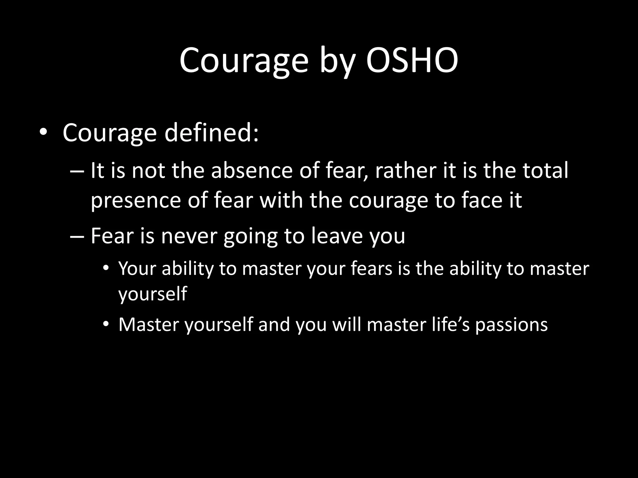 Courage by OSHO
• Courage defined:
– It is not the absence of fear, rather it is the total
presence of fear with the courage to face it
– Fear is never going to leave you
• Your ability to master your fears is the ability to master
yourself
• Master yourself and you will master life’s passions
 