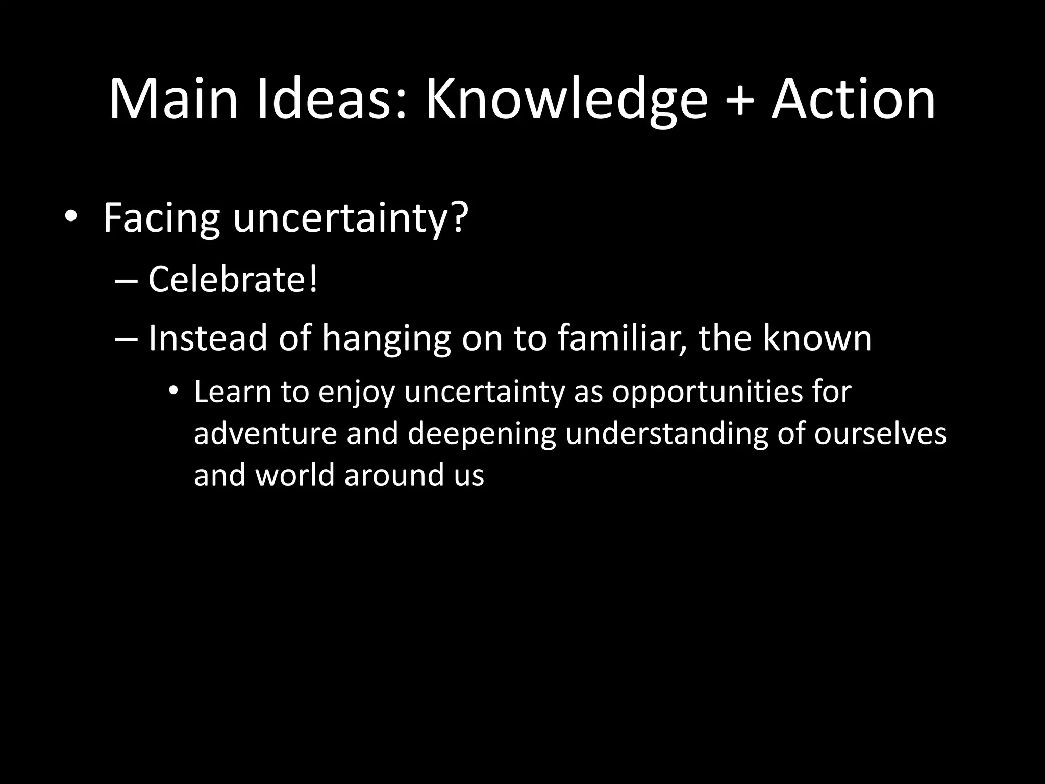 Main Ideas: Knowledge + Action
• Facing uncertainty?
– Celebrate!
– Instead of hanging on to familiar, the known
• Learn to enjoy uncertainty as opportunities for
adventure and deepening understanding of ourselves
and world around us
 