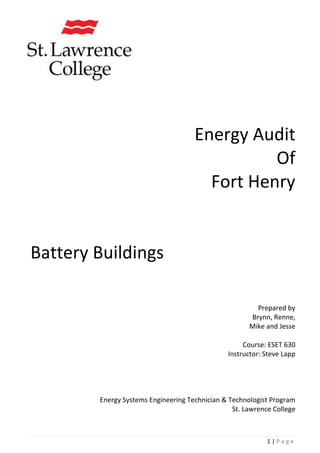 1 | P a g e
Energy Audit
Of
Fort Henry
Battery Buildings
Prepared by
Brynn, Renne,
Mike and Jesse
Course: ESET 630
Instructor: Steve Lapp
Energy Systems Engineering Technician & Technologist Program
St. Lawrence College
 