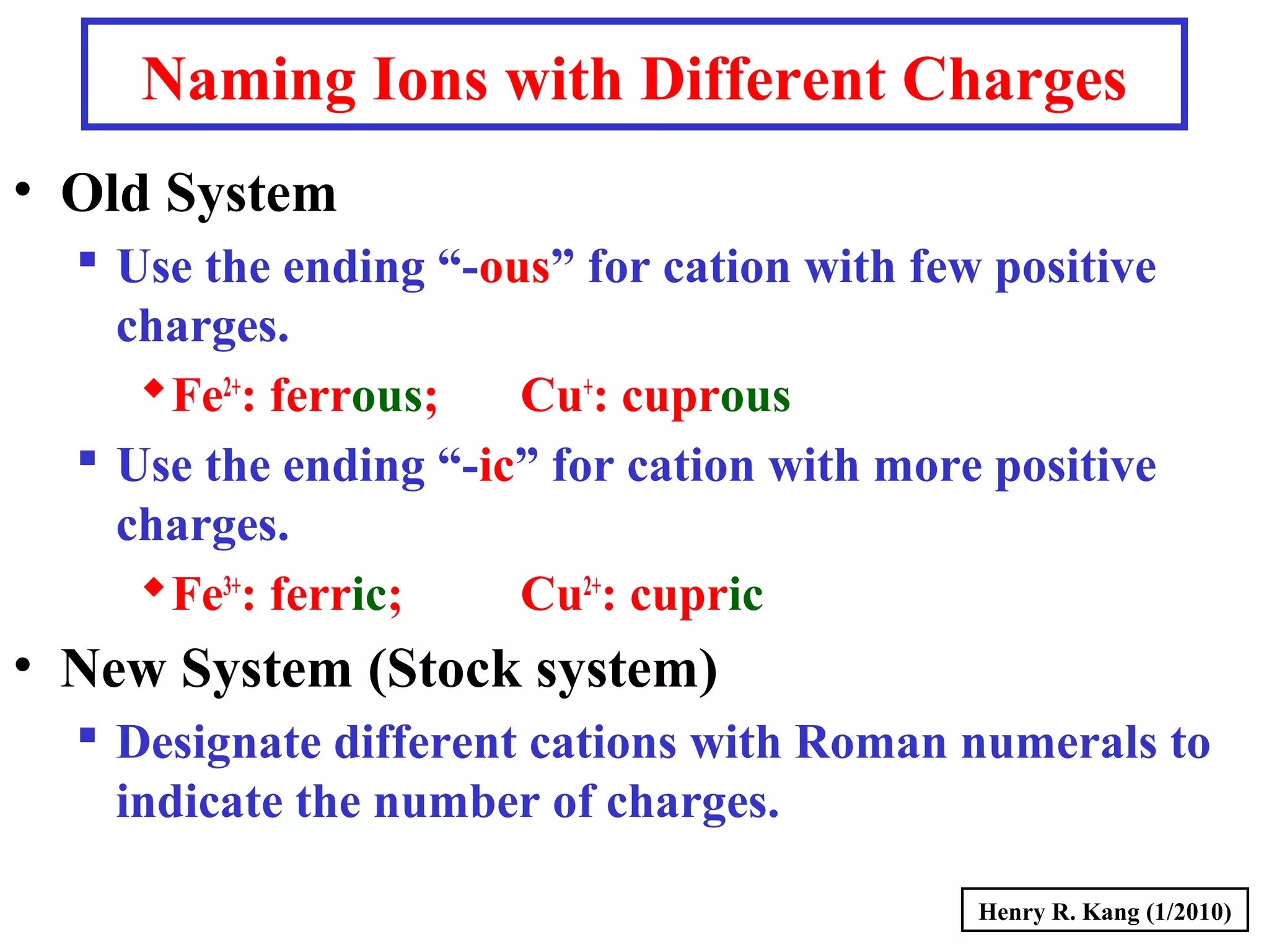 Naming Ions with Different Charges
• Old System
 Use the ending “-ous” for cation with few positive
charges.
Fe2+
: ferrous; Cu+
: cuprous
 Use the ending “-ic” for cation with more positive
charges.
Fe3+
: ferric; Cu2+
: cupric
• New System (Stock system)
 Designate different cations with Roman numerals to
indicate the number of charges.
Henry R. Kang (1/2010)
 