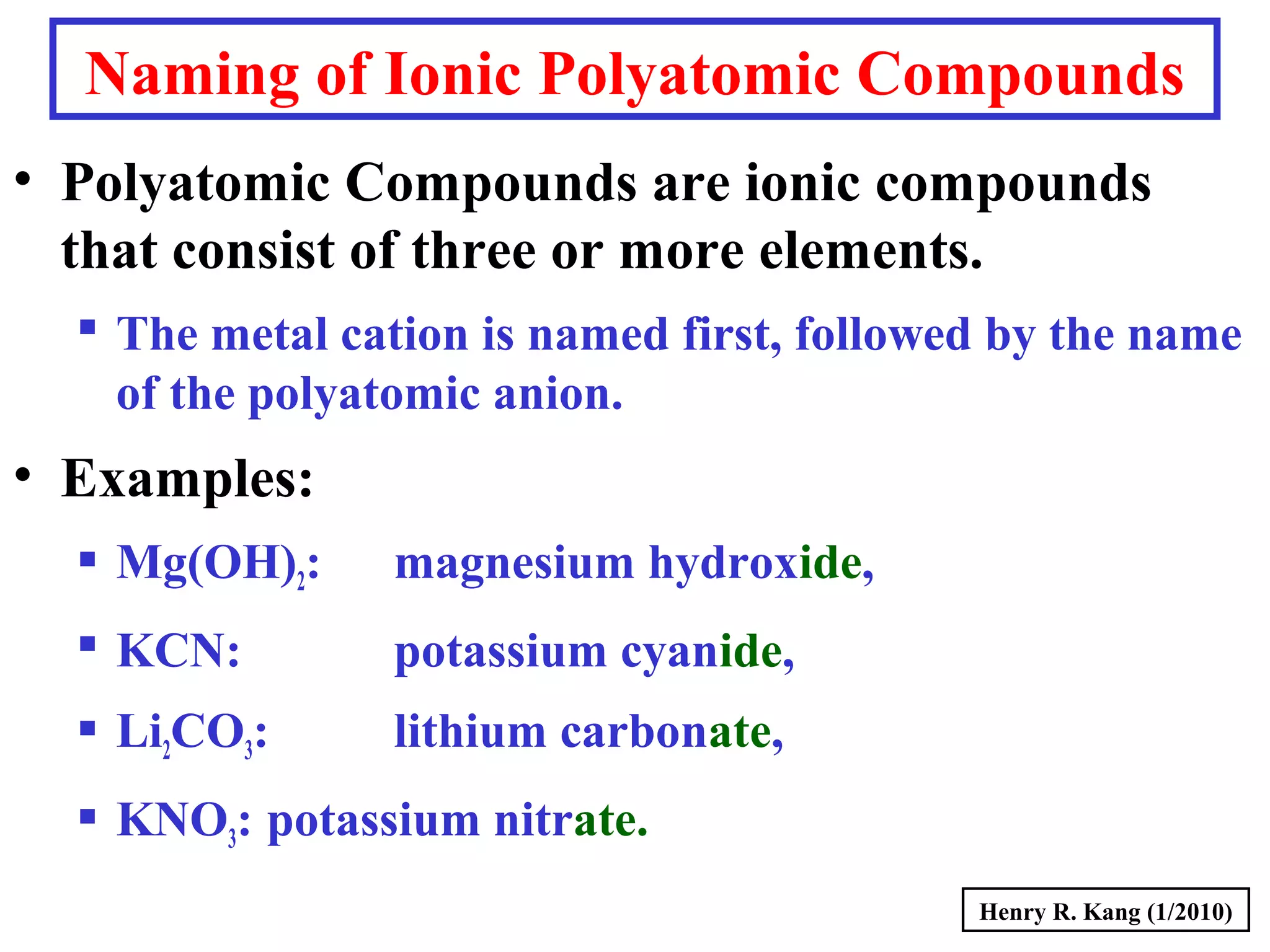 Naming of Ionic Polyatomic Compounds
• Polyatomic Compounds are ionic compounds
that consist of three or more elements.
 The metal cation is named first, followed by the name
of the polyatomic anion.
• Examples:
 Mg(OH)2: magnesium hydroxide,
 KCN: potassium cyanide,
 Li2CO3: lithium carbonate,
 KNO3: potassium nitrate.
Henry R. Kang (1/2010)
 