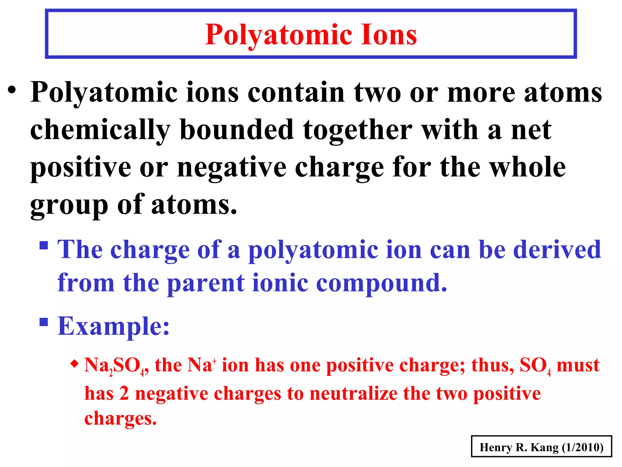 Polyatomic Ions
• Polyatomic ions contain two or more atoms
chemically bounded together with a net
positive or negative charge for the whole
group of atoms.
 The charge of a polyatomic ion can be derived
from the parent ionic compound.
 Example:
Na2SO4, the Na+
ion has one positive charge; thus, SO4 must
has 2 negative charges to neutralize the two positive
charges.
Henry R. Kang (1/2010)
 