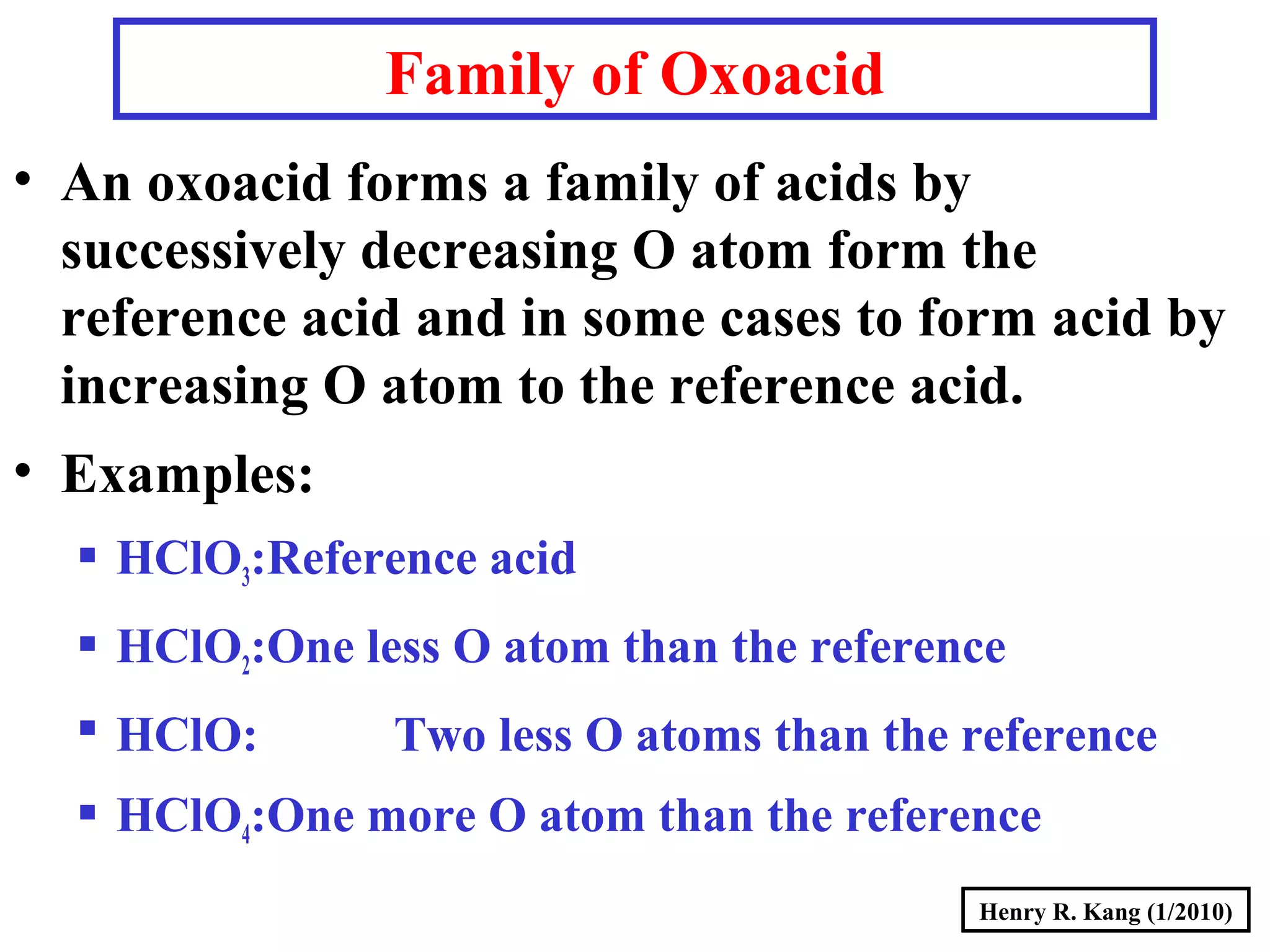 Henry R. Kang (1/2010)
Family of Oxoacid
• An oxoacid forms a family of acids by
successively decreasing O atom form the
reference acid and in some cases to form acid by
increasing O atom to the reference acid.
• Examples:
 HClO3:Reference acid
 HClO2:One less O atom than the reference
 HClO: Two less O atoms than the reference
 HClO4:One more O atom than the reference
 