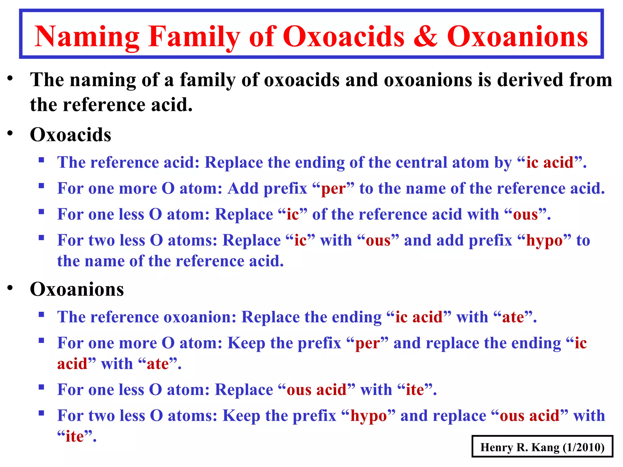Henry R. Kang (1/2010)
Naming Family of Oxoacids & Oxoanions
• The naming of a family of oxoacids and oxoanions is derived from
the reference acid.
• Oxoacids
 The reference acid: Replace the ending of the central atom by “ic acid”.
 For one more O atom: Add prefix “per” to the name of the reference acid.
 For one less O atom: Replace “ic” of the reference acid with “ous”.
 For two less O atoms: Replace “ic” with “ous” and add prefix “hypo” to
the name of the reference acid.
• Oxoanions
 The reference oxoanion: Replace the ending “ic acid” with “ate”.
 For one more O atom: Keep the prefix “per” and replace the ending “ic
acid” with “ate”.
 For one less O atom: Replace “ous acid” with “ite”.
 For two less O atoms: Keep the prefix “hypo” and replace “ous acid” with
“ite”.
 