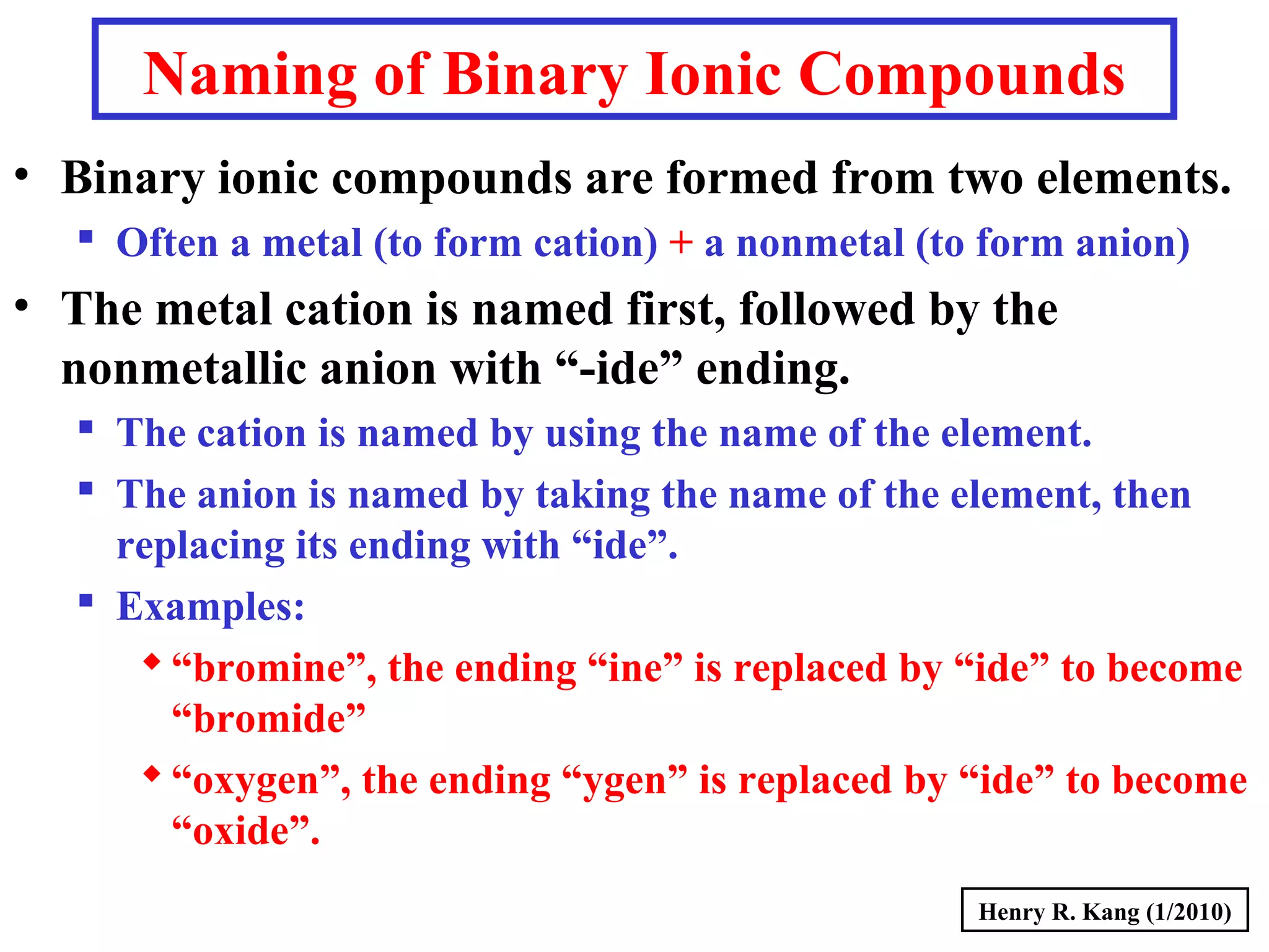 Naming of Binary Ionic Compounds
• Binary ionic compounds are formed from two elements.
 Often a metal (to form cation) + a nonmetal (to form anion)
• The metal cation is named first, followed by the
nonmetallic anion with “-ide” ending.
 The cation is named by using the name of the element.
 The anion is named by taking the name of the element, then
replacing its ending with “ide”.
 Examples:
“bromine”, the ending “ine” is replaced by “ide” to become
“bromide”
“oxygen”, the ending “ygen” is replaced by “ide” to become
“oxide”.
Henry R. Kang (1/2010)
 