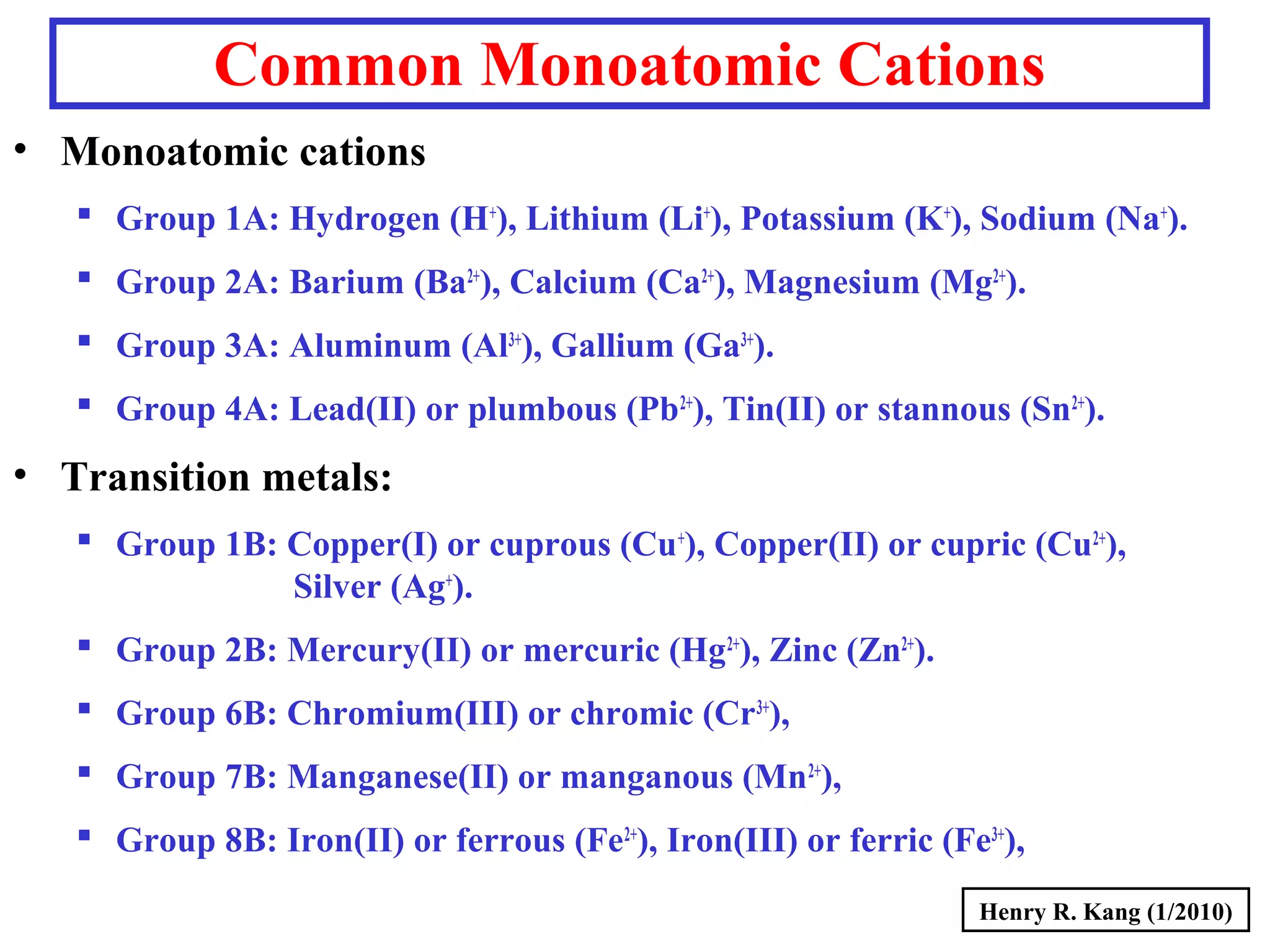 Common Monoatomic Cations
• Monoatomic cations
 Group 1A: Hydrogen (H+
), Lithium (Li+
), Potassium (K+
), Sodium (Na+
).
 Group 2A: Barium (Ba2+
), Calcium (Ca2+
), Magnesium (Mg2+
).
 Group 3A: Aluminum (Al3+
), Gallium (Ga3+
).
 Group 4A: Lead(II) or plumbous (Pb2+
), Tin(II) or stannous (Sn2+
).
• Transition metals:
 Group 1B: Copper(I) or cuprous (Cu+
), Copper(II) or cupric (Cu2+
),
Silver (Ag+
).
 Group 2B: Mercury(II) or mercuric (Hg2+
), Zinc (Zn2+
).
 Group 6B: Chromium(III) or chromic (Cr3+
),
 Group 7B: Manganese(II) or manganous (Mn2+
),
 Group 8B: Iron(II) or ferrous (Fe2+
), Iron(III) or ferric (Fe3+
),
Henry R. Kang (1/2010)
 