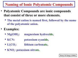 Naming of Ionic Polyatomic Compounds
• Polyatomic Compounds are ionic compounds
that consist of three or more elements.
 The metal cation is named first, followed by the name
of the polyatomic anion.
• Examples:
 Mg(OH)2: magnesium hydroxide,
 KCN: potassium cyanide,
 Li2CO3: lithium carbonate,
 KNO3: potassium nitrate.
Henry R. Kang (1/2010)
 