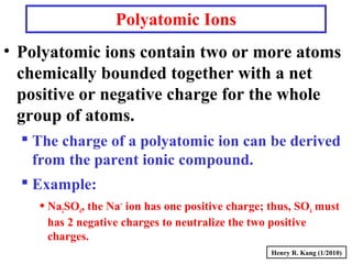 Polyatomic Ions
• Polyatomic ions contain two or more atoms
chemically bounded together with a net
positive or negative charge for the whole
group of atoms.
 The charge of a polyatomic ion can be derived
from the parent ionic compound.
 Example:
Na2SO4, the Na+
ion has one positive charge; thus, SO4 must
has 2 negative charges to neutralize the two positive
charges.
Henry R. Kang (1/2010)
 