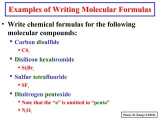 Examples of Writing Molecular Formulas
• Write chemical formulas for the following
molecular compounds:
 Carbon disulfide
CS2
 Disilicon hexabromide
Si2Br6
 Sulfur tetrafluoride
SF4
 Dinitrogen pentoxide
Note that the “a” is omitted in “penta”
N2O5
Henry R. Kang (1/2010)
 