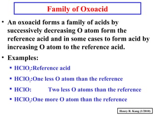 Henry R. Kang (1/2010)
Family of Oxoacid
• An oxoacid forms a family of acids by
successively decreasing O atom form the
reference acid and in some cases to form acid by
increasing O atom to the reference acid.
• Examples:
 HClO3:Reference acid
 HClO2:One less O atom than the reference
 HClO: Two less O atoms than the reference
 HClO4:One more O atom than the reference
 