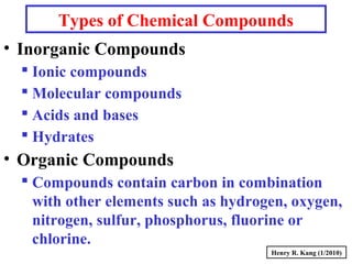 Types of Chemical Compounds
• Inorganic Compounds
 Ionic compounds
 Molecular compounds
 Acids and bases
 Hydrates
• Organic Compounds
 Compounds contain carbon in combination
with other elements such as hydrogen, oxygen,
nitrogen, sulfur, phosphorus, fluorine or
chlorine.
Henry R. Kang (1/2010)
 