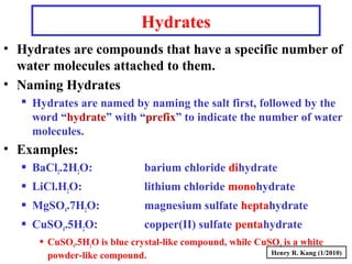 Hydrates
• Hydrates are compounds that have a specific number of
water molecules attached to them.
• Naming Hydrates
 Hydrates are named by naming the salt first, followed by the
word “hydrate” with “prefix” to indicate the number of water
molecules.
• Examples:
 BaCl2.2H2O: barium chloride dihydrate
 LiCl.H2O: lithium chloride monohydrate
 MgSO4.7H2O: magnesium sulfate heptahydrate
 CuSO4.5H2O: copper(II) sulfate pentahydrate
 CuSO4.5H2O is blue crystal-like compound, while CuSO4 is a white
powder-like compound. Henry R. Kang (1/2010)
 