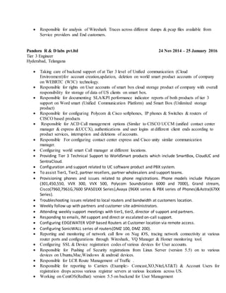  Responsible for analysis of Wireshark Traces across different dumps & pcap files available from
Service providers and End customers.
Pandora R & D labs pvt.ltd 24 Nov 2014 – 25 January 2016
Tier 3 Engineer
Hyderabad, Telangana
 Taking care of backend support of at Tier 3 level of Unified communication (Cloud
Environment)for account creation,updation, deletion on world smart product accounts of company
on WEBRTC (W3C) technology.
 Responsible for rights on User accounts of smart box cloud storage product of company with overall
responsibility for storage of data of US clients on smart box.
 Responsible for documenting SLA/KPI performance indicator reports of both products of tier 3
support on Word smart (Unified Communication Platform) and Smart Box (Unlimited storage
product)
 Responsible for configuring Polycom & Cisco softphones, IP phones & Switches & routers of
CISCO based products
 Responsible for ACD Call management options (Similar to CISCO UCCM (unified contact center
manager & express &UCCX), authentications and user logins at different client ends according to
product services, interruption and deletions of accounts.
 Responsible For configuring contact center express and Cisco unity similar communication
manager.
 Configuring world smart Call manager at different locations.
 Providing Tier 3 Technical Support to WorldSmart products which include SmartBox, CloudUC and
SentraCloud.
 Configuration and support related to UC software product and PBX system.
 To assist Tier1, Tier2, partner resellers, partner wholesalers and support teams.
 Provisioning phones and issues related to phone registrations. Phone models include Polycom
(301,450,550, VVX 300, VVX 500, Polycom Soundstation 6000 and 7000), Grand stream,
Cisco(7960,7961G,7600 SPA501XX Series),Avaya (96XX series & PBX series of Phones)&Astra(67XX
Series).
 Troubleshooting issues related to local routers and bandwidth at customers location.
 Weekly follow up with partners and customer site administrators.
 Attending weekly support meetings with tier1, tier2, director of support and partners.
 Responding to emails, IM support and direct or escalated on-call support.
 Configuring EDGEWATER VOIP based Routers at Customer location via remote access.
 Configuring SonicWALL series of routers(DMZ 100, DMZ 200).
 Reporting and monitoring of network call flow on Nag iOS, tracing network connectivity at various
router ports and configurations through Wireshark, VQ Manager & Homer monitoring tool.
 Configuring SSL & Device registration codes of various devices for User accounts.
 Responsible for Pushing of Security registrations from Linux Server (version 5.5) on to various
devices on Ubuntu,Mac,Windows & android devices.
 Responsible for LCR Route Management of Traffic .
 Responsible for reporting to Carriers (Example:- Comcast,XO,Nitel,AT&T) & Account Users for
registration drops across various registrar servers at various locations across US.
 Working on CentOS(Redhat) version 5.5 on backend for User Management
 