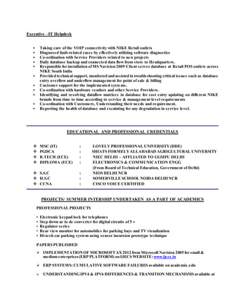Executive –IT Helpdesk
 Taking care of the VOIP connectivity with NIKE Retail outlets
 Diagnosed fault-related cases by effectively utilizing software diagnostics
 Co-ordination with Service Providers related to new projects
 Daily database backup and connected data flow from store to Headquarters.
 Responsible for installation ofMS Navision 2009 Client server database at Retail POS outlets across
NIKE South India
 Provided technical support, monitored and assisted in troubleshooting critical issues such as database
entry overflow and underflow management for point of sale & billing
 Customer support for the implemented systems.
 Co-ordination with hardware vendors and other Service Providers.
 Identifying and resolving dataflow matrices in database for cost entry updating on different NIKE
brands from time to time according to service & management level requirements
 Co-ordination with Customers, Understanding their needs and requirement.
 Reporting the health of database and escalating for any degradation in service level.
EDUCATIONAL AND PROFESSIONAL CREDENTIALS
 MSC (IT) : LOVELY PROFESSIONAL UNIVERSITY(DDE)
 PGDCA : SHIATS FORMELYALLAHABAD AGRIGULTURAL UNIVERSITY
 B.TECH (ECE) : NIEC DELHI – AFFLIATED TO GGSIPU DELHI
 DIPLOMA (ECE) : ELECTRONICS & COMMUNICATION ENGG
(From Board of Technical Education, Government of Delhi)
 S.S.C : NIOS DELHI NCR
 H.S.C : SOMERVILLE SCHOOL NOIDA DELHINCR
 CCNA : CISCO VOICE CERTIFIED
PROJECTS/ SUMMER INTERSHIP UNDERTAKEN AS A PART OF ACADEMICS
PROFESSIONAL PROJECTS
• Electronic keypad lock for telephones
• Step down ac to dc converter for digital circuits of 5 v
• Regulator series
• Rear view monitor for automobiles for parking bays and TV visualization
• Hi-tech car parking system using sensor incursion prototype technique
PAPERS PUBLISHED
 IMPLEMENTATIONOF MICROSOFTAX2012 from Microsoft Navision 2005 for small &
medium enterprises(ERP PLATFORM) on IJECS WEBSITE:www.ijecs.in
 ERP SYSTEMS: CUMULATIVE SOFTWARE FAILURES available on academia .edu
 UNDERSTANDING IPV4 & IPV6 DIFFERENCES & TRANSITION MECHANISMS available at
 
