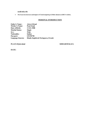 academia.edu
 The General awareness andimpact of Cloudcomputing in Public domain on IJECS website.
PERSONAL INTRODUCTION
Father's Name: Atten Ji Kaul
Mother’s Name: Pyari Kaul
Date ofBirth: 11-01-1988
Marital Status: Single
Sex: Male
Nationality: Indian
Passport: G9198750
Language Known: Hindi, English & Portuguese, French
PLACE:Hyderabad SIDDARTH KAUL
DATE:
 