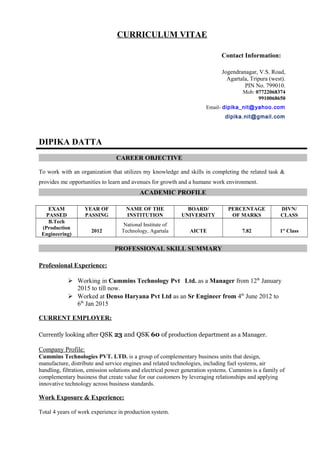 CURRICULUM VITAE
Contact Information:
Jogendranagar, V.S. Road,
Agartala, Tripura (west).
PIN No. 799010.
Mob: 07722068374
9910068650
Email- dipika_nit@yahoo.com
dipika.nit@gmail.com
DIPIKA DATTA
CAREER OBJECTIVE
To work with an organization that utilizes my knowledge and skills in completing the related task &
provides me opportunities to learn and avenues for growth and a humane work environment.
ACADEMIC PROFILE
EXAM
PASSED
YEAR OF
PASSING
NAME OF THE
INSTITUTION
BOARD/
UNIVERSITY
PERCENTAGE
OF MARKS
DIVN/
CLASS
B.Tech
(Production
Engineering)
2012
National Institute of
Technology, Agartala AICTE 7.82 1st
Class
PROFESSIONAL SKILL SUMMARY
Professional Experience:
 Working in Cummins Technology Pvt Ltd. as a Manager from 12th
January
2015 to till now.
 Worked at Denso Haryana Pvt Ltd as an Sr Engineer from 4th
June 2012 to
6th
Jan 2015
CURRENT EMPLOYER:
Currently looking after QSK 23 and QSK 60 of production department as a Manager.
Company Profile:
Cummins Technologies PVT. LTD. is a group of complementary business units that design,
manufacture, distribute and service engines and related technologies, including fuel systems, air
handling, filtration, emission solutions and electrical power generation systems. Cummins is a family of
complementary business that create value for our customers by leveraging relationships and applying
innovative technology across business standards.
Work Exposure & Experience:
Total 4 years of work experience in production system.
 