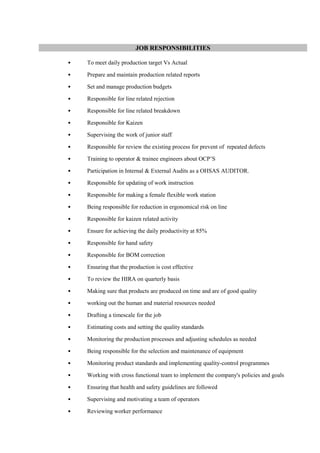 JOB RESPONSIBILITIES
• To meet daily production target Vs Actual
• Prepare and maintain production related reports
• Set and manage production budgets
• Responsible for line related rejection
• Responsible for line related breakdown
• Responsible for Kaizen
• Supervising the work of junior staff
• Responsible for review the existing process for prevent of repeated defects
• Training to operator & trainee engineers about OCP’S
• Participation in Internal & External Audits as a OHSAS AUDITOR.
• Responsible for updating of work instruction
• Responsible for making a female flexible work station
• Being responsible for reduction in ergonomical risk on line
• Responsible for kaizen related activity
• Ensure for achieving the daily productivity at 85%
• Responsible for hand safety
• Responsible for BOM correction
• Ensuring that the production is cost effective
• To review the HIRA on quarterly basis
• Making sure that products are produced on time and are of good quality
• working out the human and material resources needed
• Drafting a timescale for the job
• Estimating costs and setting the quality standards
• Monitoring the production processes and adjusting schedules as needed
• Being responsible for the selection and maintenance of equipment
• Monitoring product standards and implementing quality-control programmes
• Working with cross functional team to implement the company's policies and goals
• Ensuring that health and safety guidelines are followed
• Supervising and motivating a team of operators
• Reviewing worker performance
 