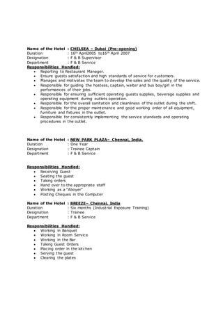 Name of the Hotel : CHELSEA – Dubai (Pre-opening)
Duration : 16th April2005 to16th April 2007
Designation : F & B Supervisor
Department : F & B Service
Responsibilities Handled:
 Reporting to Restaurant Manager.
 Ensure guests satisfaction and high standards of service for customers.
 Manages and motivates the team to develop the sales and the quality of the service.
 Responsible for guiding the hostess, captain, waiter and bus boy/girl in the
performances of their jobs.
 Responsible for ensuring sufficient operating guests supplies, beverage supplies and
operating equipment during outlets operation.
 Responsible for the overall sanitation and cleanliness of the outlet during the shift.
 Responsible for the proper maintenance and good working order of all equipment,
furniture and fixtures in the outlet.
 Responsible for consistently implementing the service standards and operating
procedures in the outlet.
Name of the Hotel : NEW PARK PLAZA– Chennai, India.
Duration : One Year
Designation : Trainee Captain
Department : F & B Service
Responsibilities Handled:
 Receiving Guest
 Seating the guest
 Taking orders
 Hand over to the appropriate staff
 Working as a “Aboyer”
 Posting Cheques in the Computer
Name of the Hotel : BREEZE– Chennai, India
Duration : Six months (Industrial Exposure Training)
Designation : Trainee
Department : F & B Service
Responsibilities Handled:
 Working in Banquet
 Working in Room Service
 Working in the Bar
 Taking Guest Orders
 Placing order in the kitchen
 Serving the guest
 Clearing the plates
 